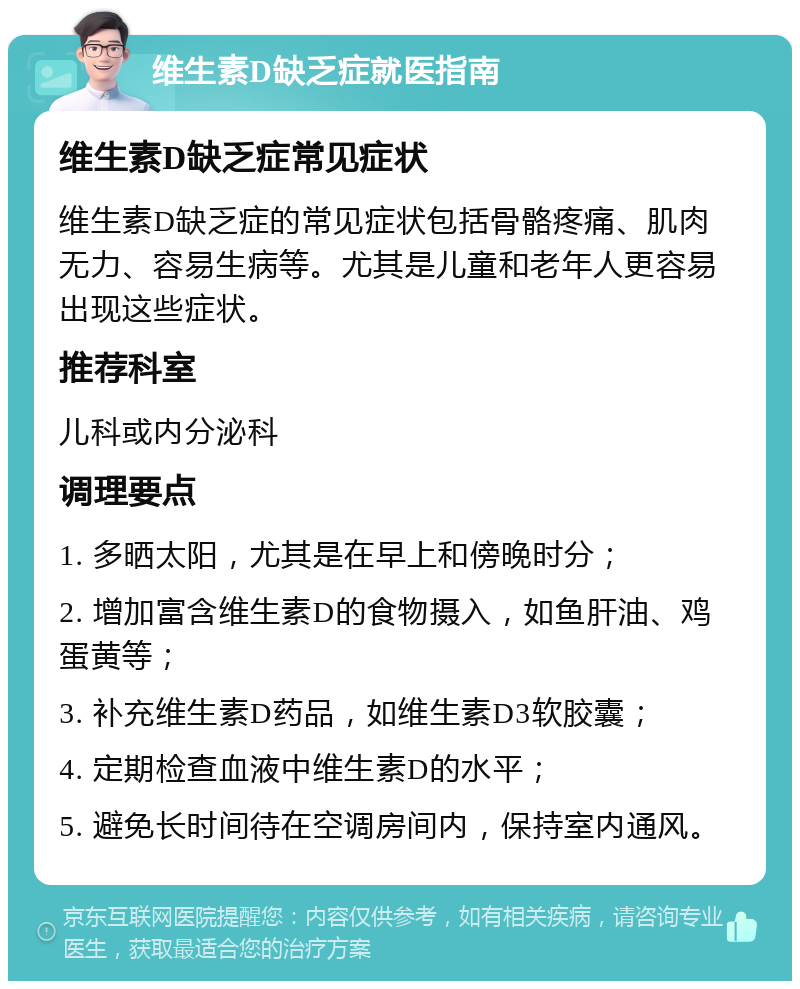 维生素D缺乏症就医指南 维生素D缺乏症常见症状 维生素D缺乏症的常见症状包括骨骼疼痛、肌肉无力、容易生病等。尤其是儿童和老年人更容易出现这些症状。 推荐科室 儿科或内分泌科 调理要点 1. 多晒太阳，尤其是在早上和傍晚时分； 2. 增加富含维生素D的食物摄入，如鱼肝油、鸡蛋黄等； 3. 补充维生素D药品，如维生素D3软胶囊； 4. 定期检查血液中维生素D的水平； 5. 避免长时间待在空调房间内，保持室内通风。