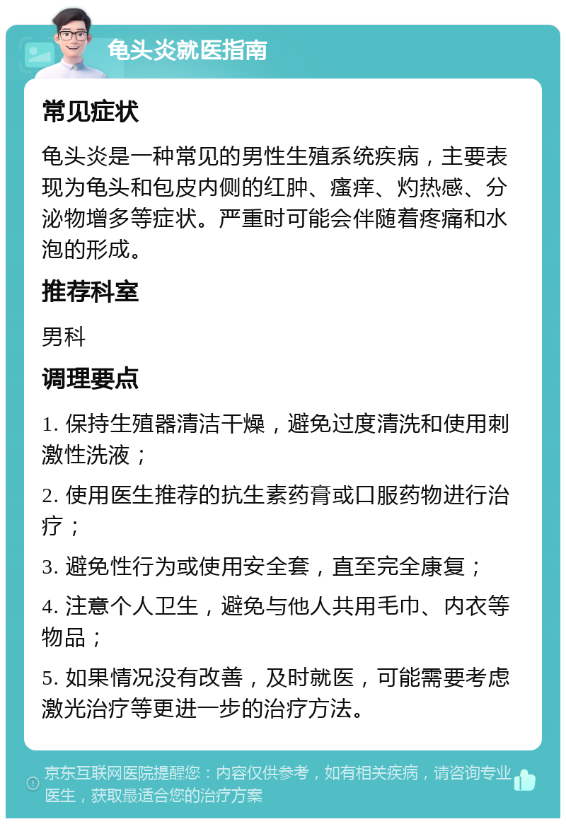 龟头炎就医指南 常见症状 龟头炎是一种常见的男性生殖系统疾病，主要表现为龟头和包皮内侧的红肿、瘙痒、灼热感、分泌物增多等症状。严重时可能会伴随着疼痛和水泡的形成。 推荐科室 男科 调理要点 1. 保持生殖器清洁干燥，避免过度清洗和使用刺激性洗液； 2. 使用医生推荐的抗生素药膏或口服药物进行治疗； 3. 避免性行为或使用安全套，直至完全康复； 4. 注意个人卫生，避免与他人共用毛巾、内衣等物品； 5. 如果情况没有改善，及时就医，可能需要考虑激光治疗等更进一步的治疗方法。