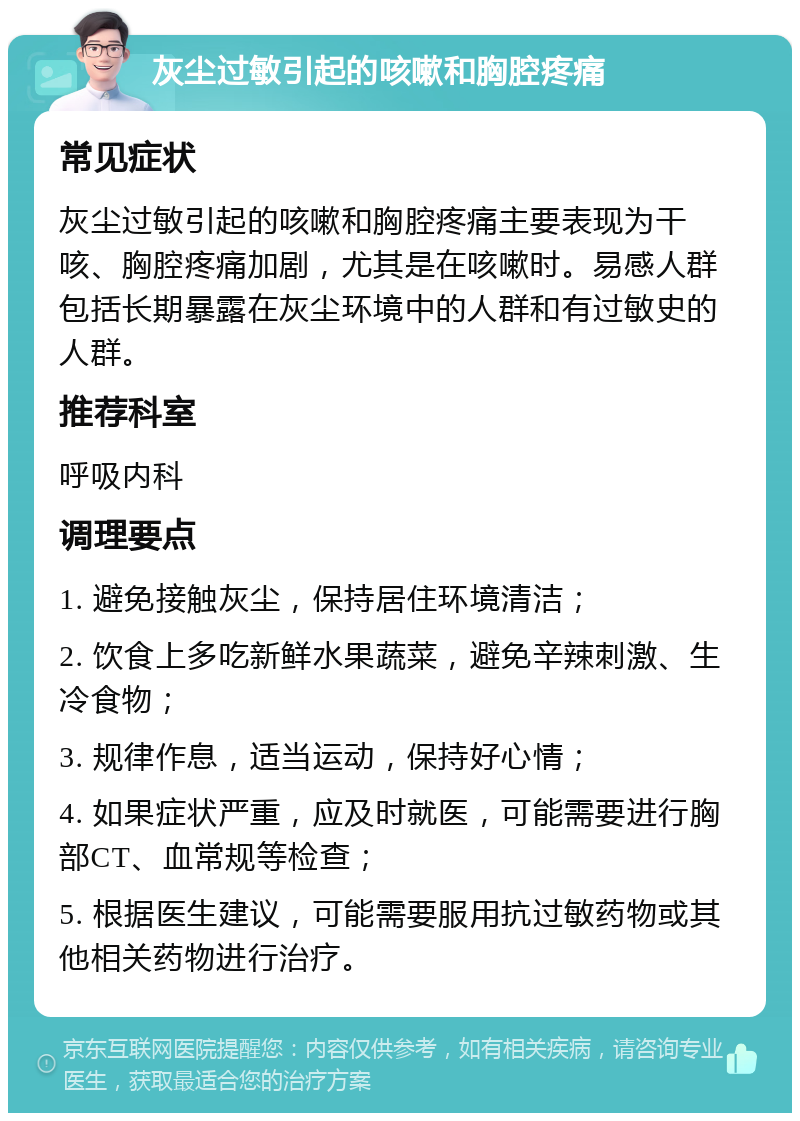 灰尘过敏引起的咳嗽和胸腔疼痛 常见症状 灰尘过敏引起的咳嗽和胸腔疼痛主要表现为干咳、胸腔疼痛加剧，尤其是在咳嗽时。易感人群包括长期暴露在灰尘环境中的人群和有过敏史的人群。 推荐科室 呼吸内科 调理要点 1. 避免接触灰尘，保持居住环境清洁； 2. 饮食上多吃新鲜水果蔬菜，避免辛辣刺激、生冷食物； 3. 规律作息，适当运动，保持好心情； 4. 如果症状严重，应及时就医，可能需要进行胸部CT、血常规等检查； 5. 根据医生建议，可能需要服用抗过敏药物或其他相关药物进行治疗。