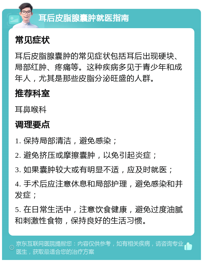 耳后皮脂腺囊肿就医指南 常见症状 耳后皮脂腺囊肿的常见症状包括耳后出现硬块、局部红肿、疼痛等。这种疾病多见于青少年和成年人，尤其是那些皮脂分泌旺盛的人群。 推荐科室 耳鼻喉科 调理要点 1. 保持局部清洁，避免感染； 2. 避免挤压或摩擦囊肿，以免引起炎症； 3. 如果囊肿较大或有明显不适，应及时就医； 4. 手术后应注意休息和局部护理，避免感染和并发症； 5. 在日常生活中，注意饮食健康，避免过度油腻和刺激性食物，保持良好的生活习惯。