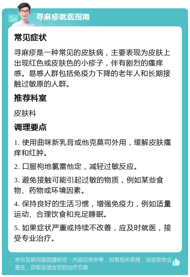 寻麻疹就医指南 常见症状 寻麻疹是一种常见的皮肤病，主要表现为皮肤上出现红色或皮肤色的小疹子，伴有剧烈的瘙痒感。易感人群包括免疫力下降的老年人和长期接触过敏原的人群。 推荐科室 皮肤科 调理要点 1. 使用曲咪新乳膏或他克莫司外用，缓解皮肤瘙痒和红肿。 2. 口服枸地氯雷他定，减轻过敏反应。 3. 避免接触可能引起过敏的物质，例如某些食物、药物或环境因素。 4. 保持良好的生活习惯，增强免疫力，例如适量运动、合理饮食和充足睡眠。 5. 如果症状严重或持续不改善，应及时就医，接受专业治疗。