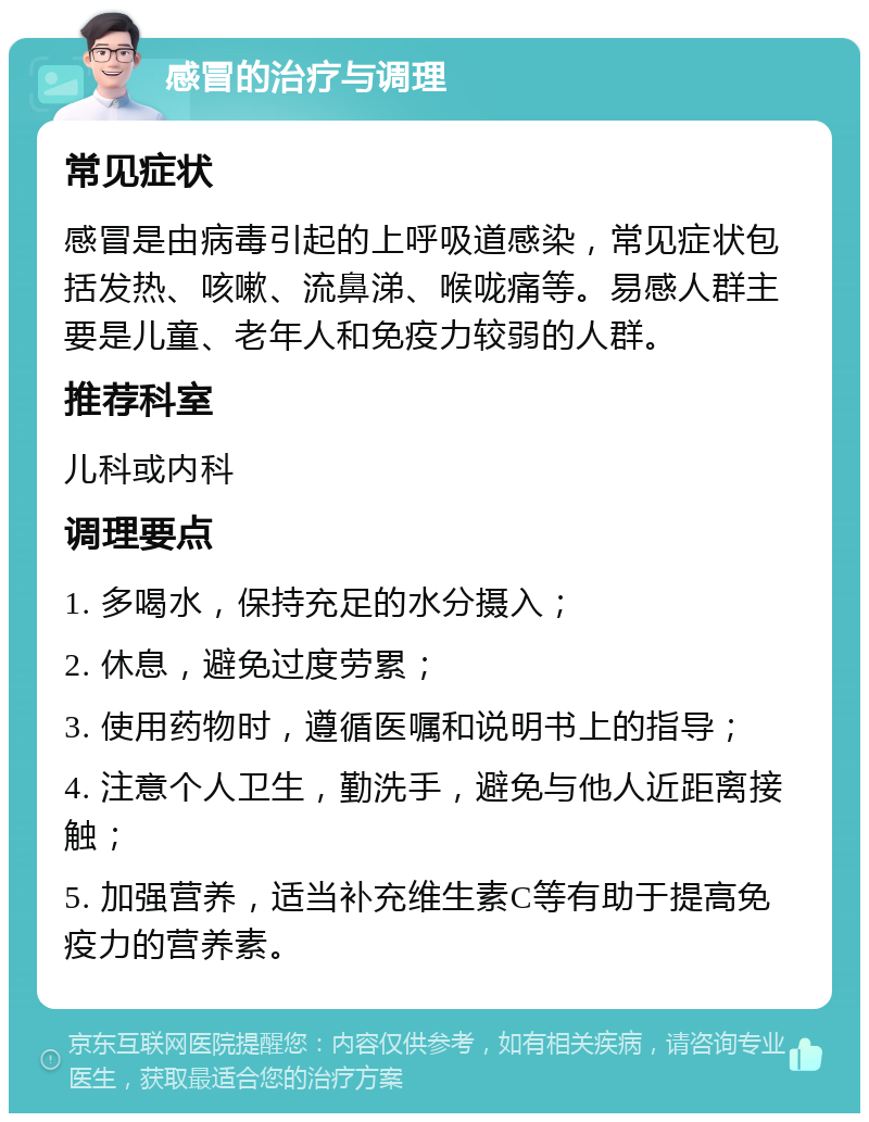 感冒的治疗与调理 常见症状 感冒是由病毒引起的上呼吸道感染，常见症状包括发热、咳嗽、流鼻涕、喉咙痛等。易感人群主要是儿童、老年人和免疫力较弱的人群。 推荐科室 儿科或内科 调理要点 1. 多喝水，保持充足的水分摄入； 2. 休息，避免过度劳累； 3. 使用药物时，遵循医嘱和说明书上的指导； 4. 注意个人卫生，勤洗手，避免与他人近距离接触； 5. 加强营养，适当补充维生素C等有助于提高免疫力的营养素。