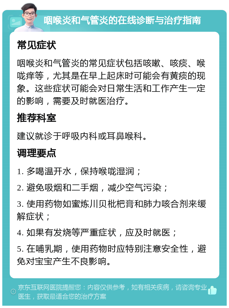 咽喉炎和气管炎的在线诊断与治疗指南 常见症状 咽喉炎和气管炎的常见症状包括咳嗽、咳痰、喉咙痒等，尤其是在早上起床时可能会有黄痰的现象。这些症状可能会对日常生活和工作产生一定的影响，需要及时就医治疗。 推荐科室 建议就诊于呼吸内科或耳鼻喉科。 调理要点 1. 多喝温开水，保持喉咙湿润； 2. 避免吸烟和二手烟，减少空气污染； 3. 使用药物如蜜炼川贝枇杷膏和肺力咳合剂来缓解症状； 4. 如果有发烧等严重症状，应及时就医； 5. 在哺乳期，使用药物时应特别注意安全性，避免对宝宝产生不良影响。