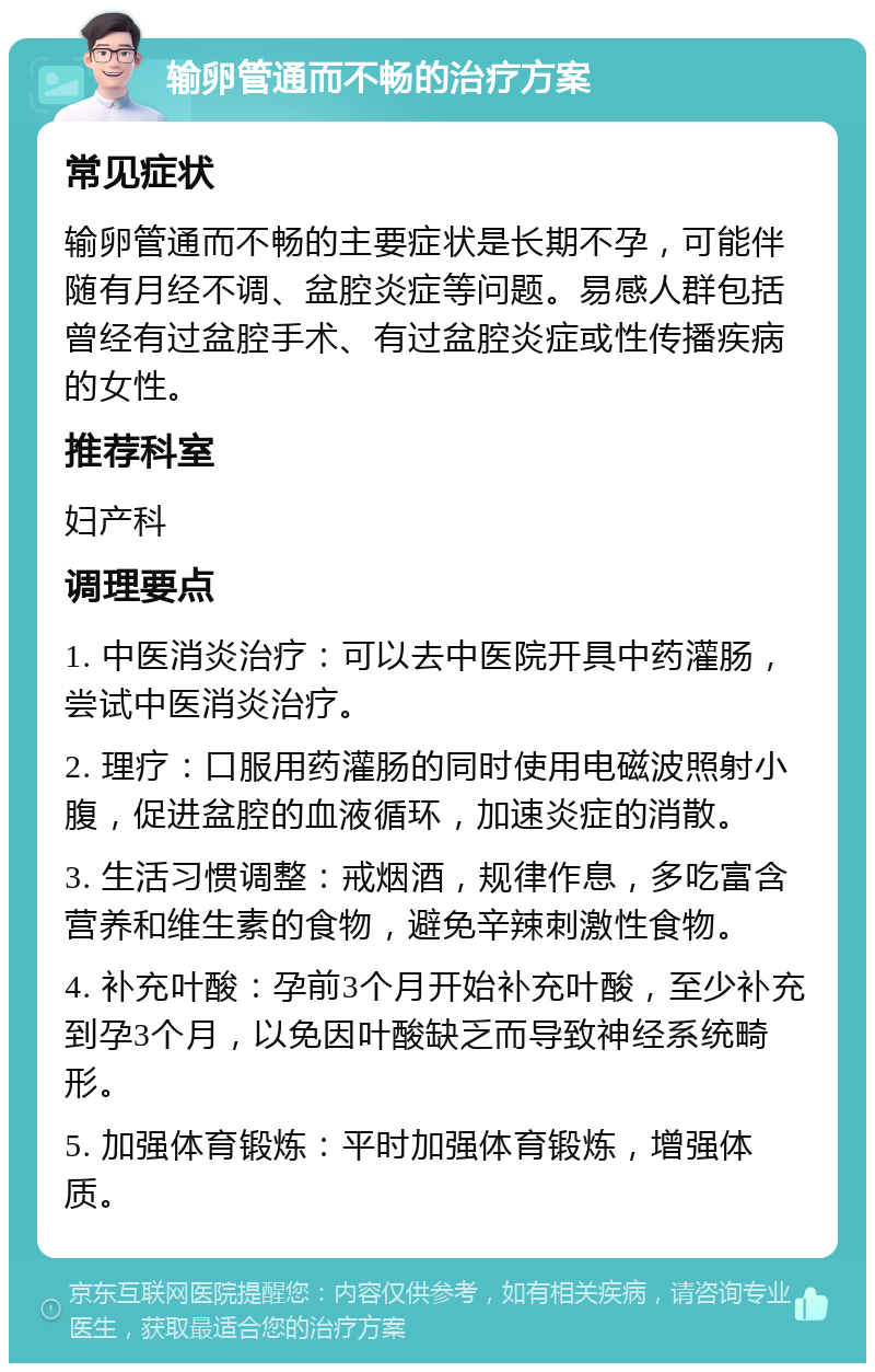 输卵管通而不畅的治疗方案 常见症状 输卵管通而不畅的主要症状是长期不孕，可能伴随有月经不调、盆腔炎症等问题。易感人群包括曾经有过盆腔手术、有过盆腔炎症或性传播疾病的女性。 推荐科室 妇产科 调理要点 1. 中医消炎治疗：可以去中医院开具中药灌肠，尝试中医消炎治疗。 2. 理疗：口服用药灌肠的同时使用电磁波照射小腹，促进盆腔的血液循环，加速炎症的消散。 3. 生活习惯调整：戒烟酒，规律作息，多吃富含营养和维生素的食物，避免辛辣刺激性食物。 4. 补充叶酸：孕前3个月开始补充叶酸，至少补充到孕3个月，以免因叶酸缺乏而导致神经系统畸形。 5. 加强体育锻炼：平时加强体育锻炼，增强体质。