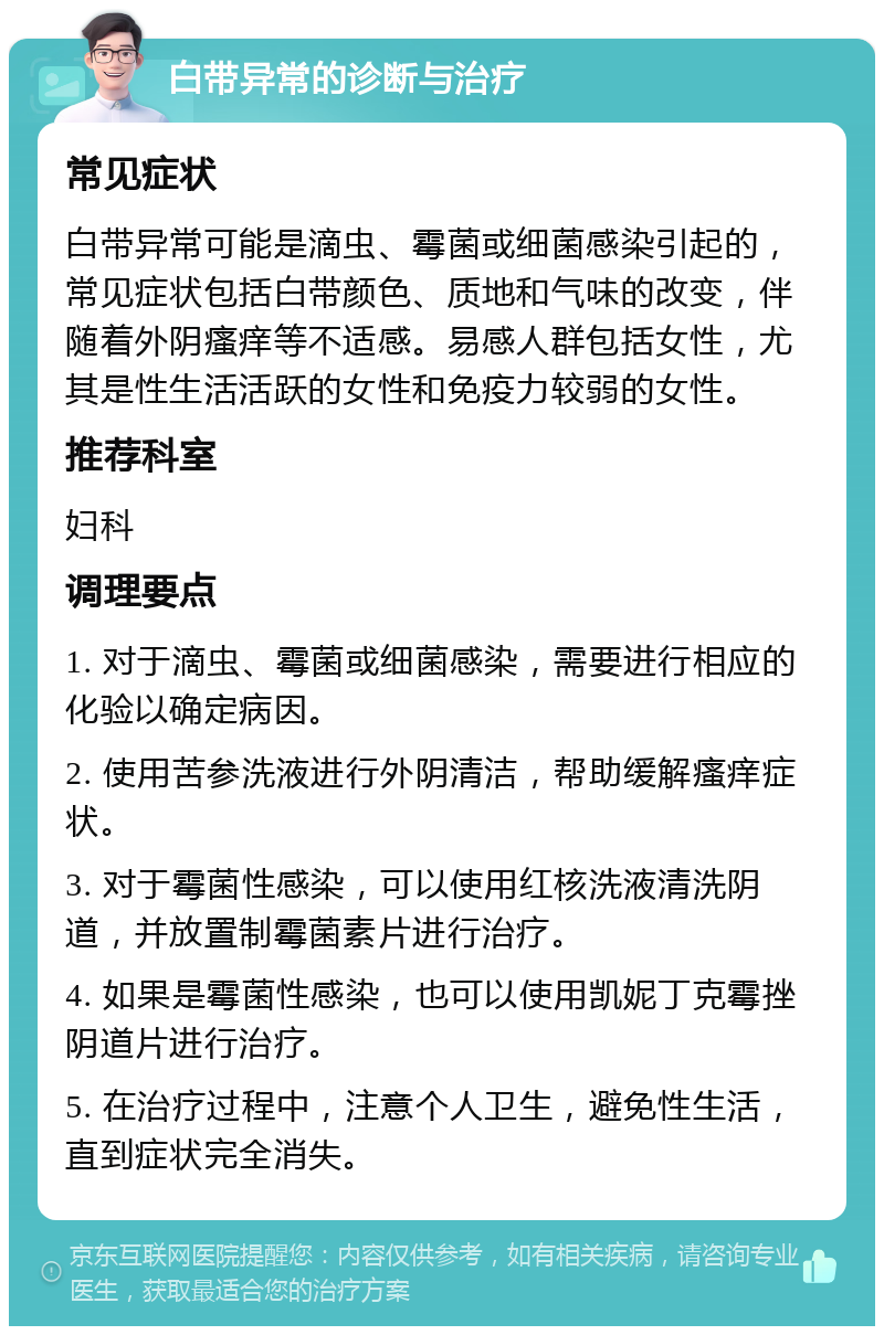 白带异常的诊断与治疗 常见症状 白带异常可能是滴虫、霉菌或细菌感染引起的，常见症状包括白带颜色、质地和气味的改变，伴随着外阴瘙痒等不适感。易感人群包括女性，尤其是性生活活跃的女性和免疫力较弱的女性。 推荐科室 妇科 调理要点 1. 对于滴虫、霉菌或细菌感染，需要进行相应的化验以确定病因。 2. 使用苦参洗液进行外阴清洁，帮助缓解瘙痒症状。 3. 对于霉菌性感染，可以使用红核洗液清洗阴道，并放置制霉菌素片进行治疗。 4. 如果是霉菌性感染，也可以使用凯妮丁克霉挫阴道片进行治疗。 5. 在治疗过程中，注意个人卫生，避免性生活，直到症状完全消失。