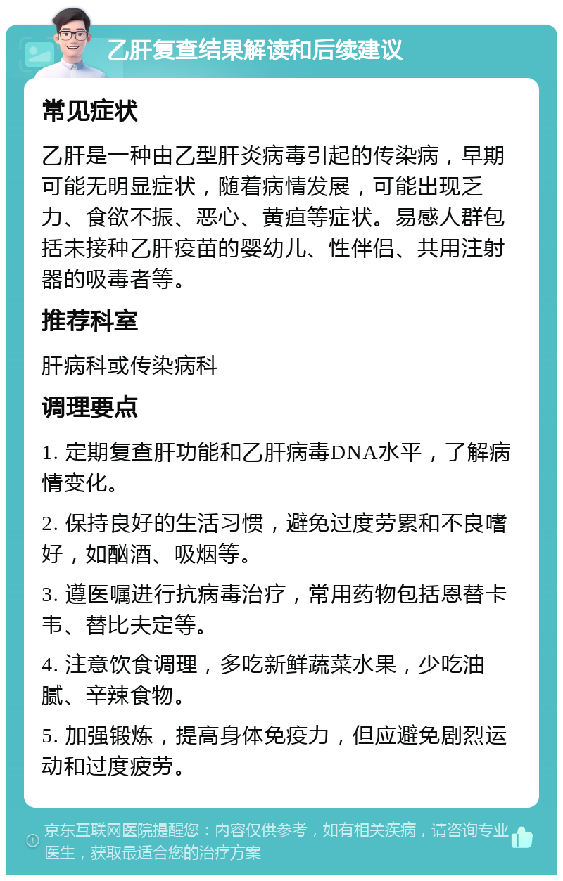 乙肝复查结果解读和后续建议 常见症状 乙肝是一种由乙型肝炎病毒引起的传染病，早期可能无明显症状，随着病情发展，可能出现乏力、食欲不振、恶心、黄疸等症状。易感人群包括未接种乙肝疫苗的婴幼儿、性伴侣、共用注射器的吸毒者等。 推荐科室 肝病科或传染病科 调理要点 1. 定期复查肝功能和乙肝病毒DNA水平，了解病情变化。 2. 保持良好的生活习惯，避免过度劳累和不良嗜好，如酗酒、吸烟等。 3. 遵医嘱进行抗病毒治疗，常用药物包括恩替卡韦、替比夫定等。 4. 注意饮食调理，多吃新鲜蔬菜水果，少吃油腻、辛辣食物。 5. 加强锻炼，提高身体免疫力，但应避免剧烈运动和过度疲劳。