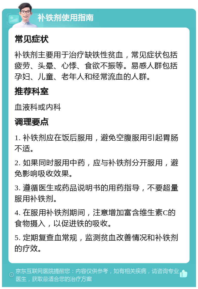 补铁剂使用指南 常见症状 补铁剂主要用于治疗缺铁性贫血，常见症状包括疲劳、头晕、心悸、食欲不振等。易感人群包括孕妇、儿童、老年人和经常流血的人群。 推荐科室 血液科或内科 调理要点 1. 补铁剂应在饭后服用，避免空腹服用引起胃肠不适。 2. 如果同时服用中药，应与补铁剂分开服用，避免影响吸收效果。 3. 遵循医生或药品说明书的用药指导，不要超量服用补铁剂。 4. 在服用补铁剂期间，注意增加富含维生素C的食物摄入，以促进铁的吸收。 5. 定期复查血常规，监测贫血改善情况和补铁剂的疗效。