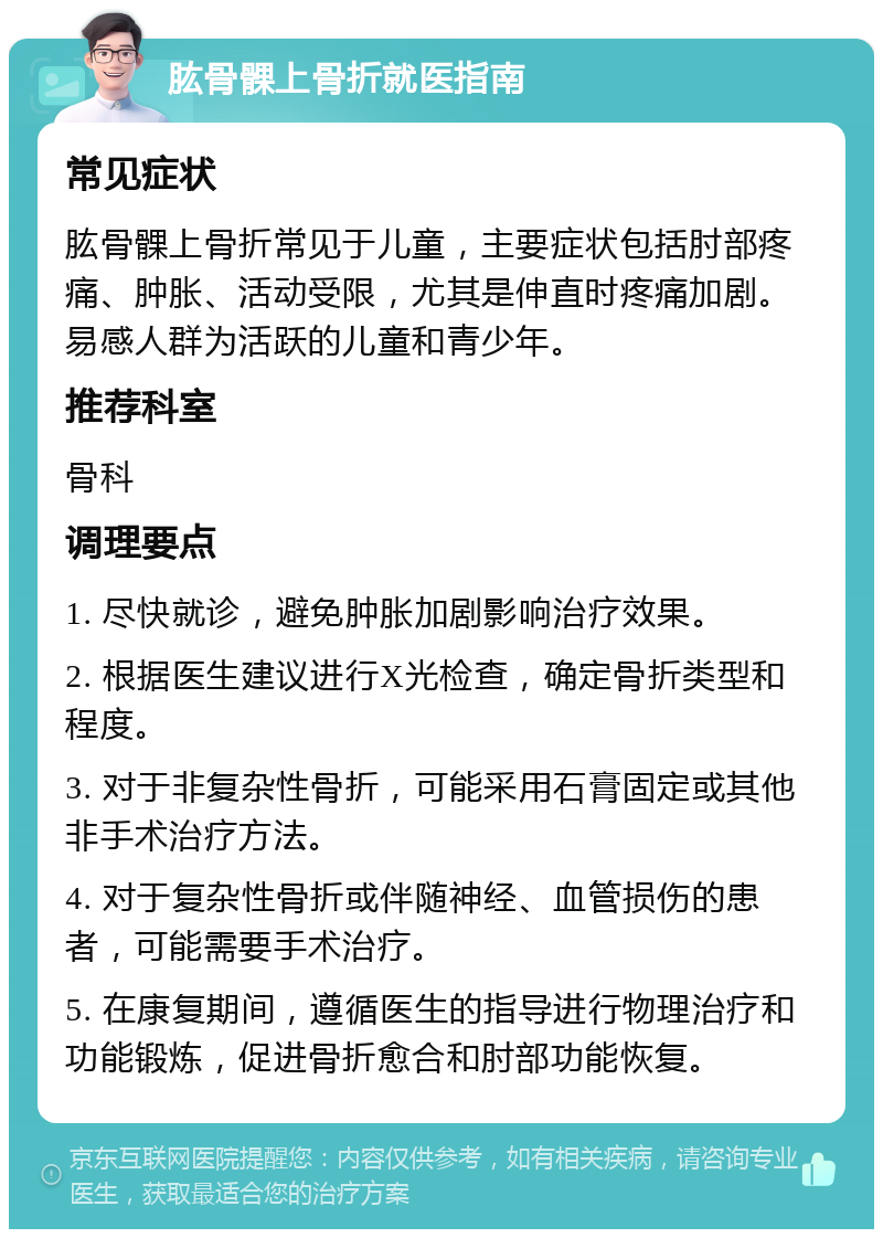 肱骨髁上骨折就医指南 常见症状 肱骨髁上骨折常见于儿童，主要症状包括肘部疼痛、肿胀、活动受限，尤其是伸直时疼痛加剧。易感人群为活跃的儿童和青少年。 推荐科室 骨科 调理要点 1. 尽快就诊，避免肿胀加剧影响治疗效果。 2. 根据医生建议进行X光检查，确定骨折类型和程度。 3. 对于非复杂性骨折，可能采用石膏固定或其他非手术治疗方法。 4. 对于复杂性骨折或伴随神经、血管损伤的患者，可能需要手术治疗。 5. 在康复期间，遵循医生的指导进行物理治疗和功能锻炼，促进骨折愈合和肘部功能恢复。