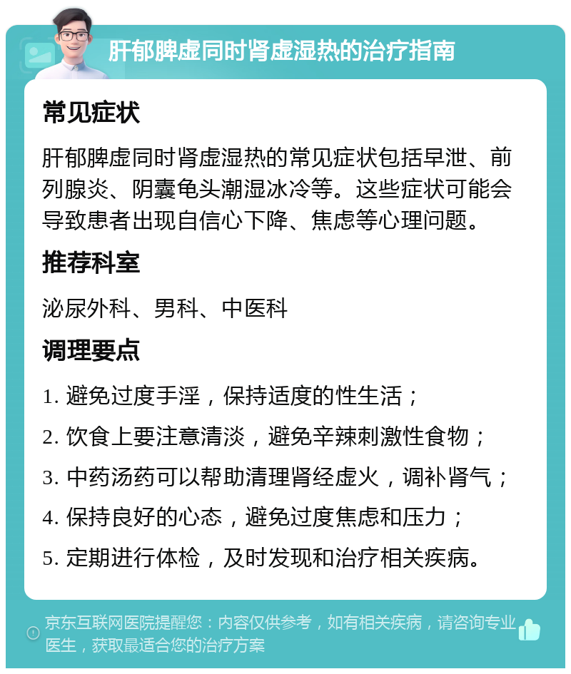 肝郁脾虚同时肾虚湿热的治疗指南 常见症状 肝郁脾虚同时肾虚湿热的常见症状包括早泄、前列腺炎、阴囊龟头潮湿冰冷等。这些症状可能会导致患者出现自信心下降、焦虑等心理问题。 推荐科室 泌尿外科、男科、中医科 调理要点 1. 避免过度手淫，保持适度的性生活； 2. 饮食上要注意清淡，避免辛辣刺激性食物； 3. 中药汤药可以帮助清理肾经虚火，调补肾气； 4. 保持良好的心态，避免过度焦虑和压力； 5. 定期进行体检，及时发现和治疗相关疾病。