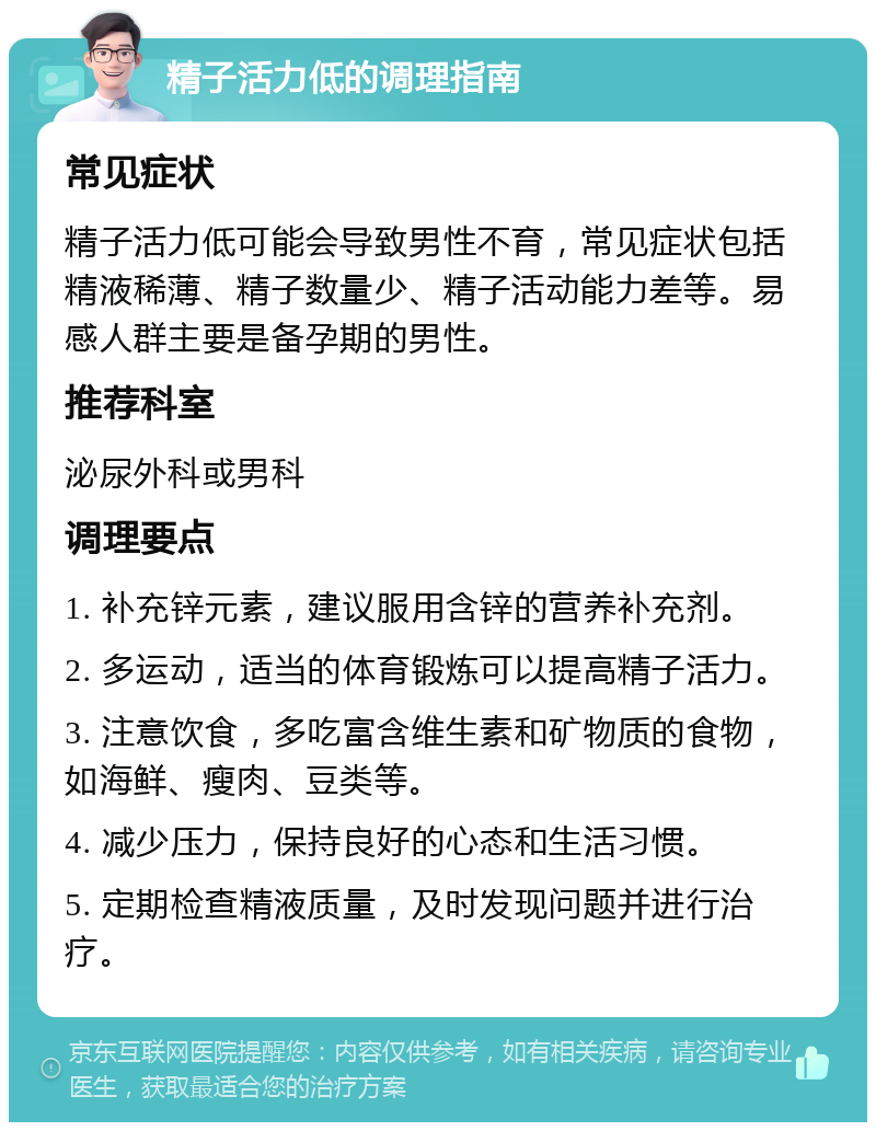 精子活力低的调理指南 常见症状 精子活力低可能会导致男性不育，常见症状包括精液稀薄、精子数量少、精子活动能力差等。易感人群主要是备孕期的男性。 推荐科室 泌尿外科或男科 调理要点 1. 补充锌元素，建议服用含锌的营养补充剂。 2. 多运动，适当的体育锻炼可以提高精子活力。 3. 注意饮食，多吃富含维生素和矿物质的食物，如海鲜、瘦肉、豆类等。 4. 减少压力，保持良好的心态和生活习惯。 5. 定期检查精液质量，及时发现问题并进行治疗。