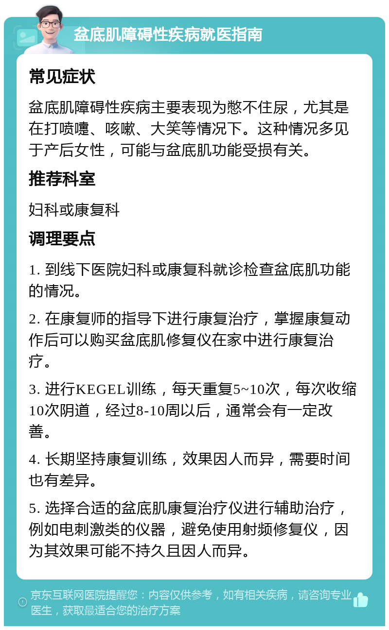 盆底肌障碍性疾病就医指南 常见症状 盆底肌障碍性疾病主要表现为憋不住尿，尤其是在打喷嚏、咳嗽、大笑等情况下。这种情况多见于产后女性，可能与盆底肌功能受损有关。 推荐科室 妇科或康复科 调理要点 1. 到线下医院妇科或康复科就诊检查盆底肌功能的情况。 2. 在康复师的指导下进行康复治疗，掌握康复动作后可以购买盆底肌修复仪在家中进行康复治疗。 3. 进行KEGEL训练，每天重复5~10次，每次收缩10次阴道，经过8-10周以后，通常会有一定改善。 4. 长期坚持康复训练，效果因人而异，需要时间也有差异。 5. 选择合适的盆底肌康复治疗仪进行辅助治疗，例如电刺激类的仪器，避免使用射频修复仪，因为其效果可能不持久且因人而异。