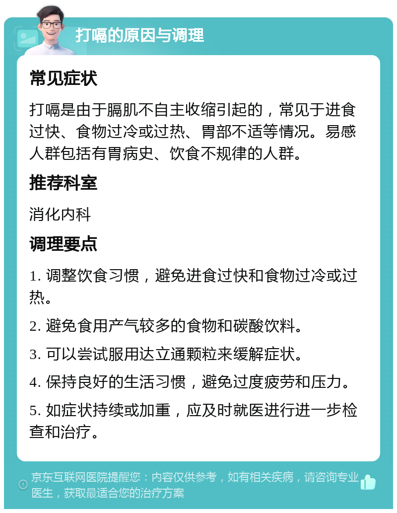 打嗝的原因与调理 常见症状 打嗝是由于膈肌不自主收缩引起的，常见于进食过快、食物过冷或过热、胃部不适等情况。易感人群包括有胃病史、饮食不规律的人群。 推荐科室 消化内科 调理要点 1. 调整饮食习惯，避免进食过快和食物过冷或过热。 2. 避免食用产气较多的食物和碳酸饮料。 3. 可以尝试服用达立通颗粒来缓解症状。 4. 保持良好的生活习惯，避免过度疲劳和压力。 5. 如症状持续或加重，应及时就医进行进一步检查和治疗。