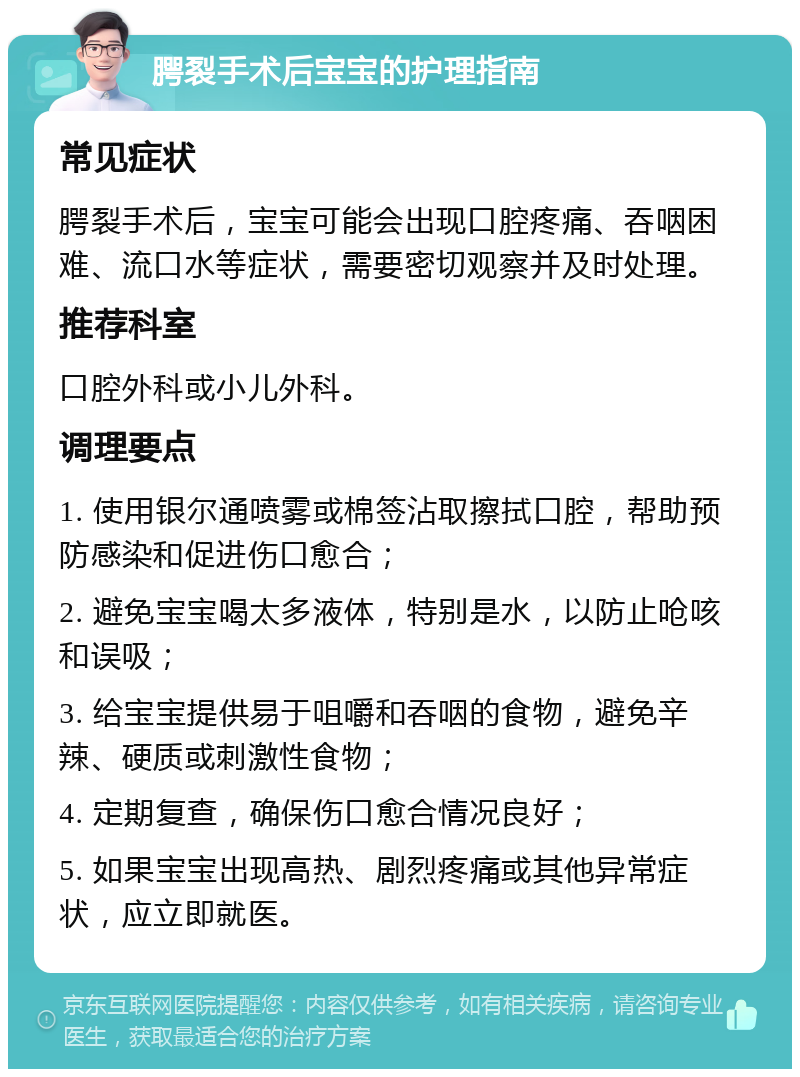 腭裂手术后宝宝的护理指南 常见症状 腭裂手术后，宝宝可能会出现口腔疼痛、吞咽困难、流口水等症状，需要密切观察并及时处理。 推荐科室 口腔外科或小儿外科。 调理要点 1. 使用银尔通喷雾或棉签沾取擦拭口腔，帮助预防感染和促进伤口愈合； 2. 避免宝宝喝太多液体，特别是水，以防止呛咳和误吸； 3. 给宝宝提供易于咀嚼和吞咽的食物，避免辛辣、硬质或刺激性食物； 4. 定期复查，确保伤口愈合情况良好； 5. 如果宝宝出现高热、剧烈疼痛或其他异常症状，应立即就医。