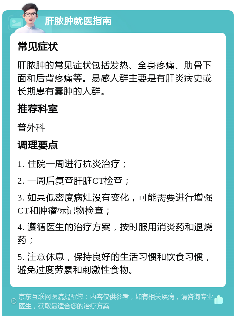 肝脓肿就医指南 常见症状 肝脓肿的常见症状包括发热、全身疼痛、肋骨下面和后背疼痛等。易感人群主要是有肝炎病史或长期患有囊肿的人群。 推荐科室 普外科 调理要点 1. 住院一周进行抗炎治疗； 2. 一周后复查肝脏CT检查； 3. 如果低密度病灶没有变化，可能需要进行增强CT和肿瘤标记物检查； 4. 遵循医生的治疗方案，按时服用消炎药和退烧药； 5. 注意休息，保持良好的生活习惯和饮食习惯，避免过度劳累和刺激性食物。