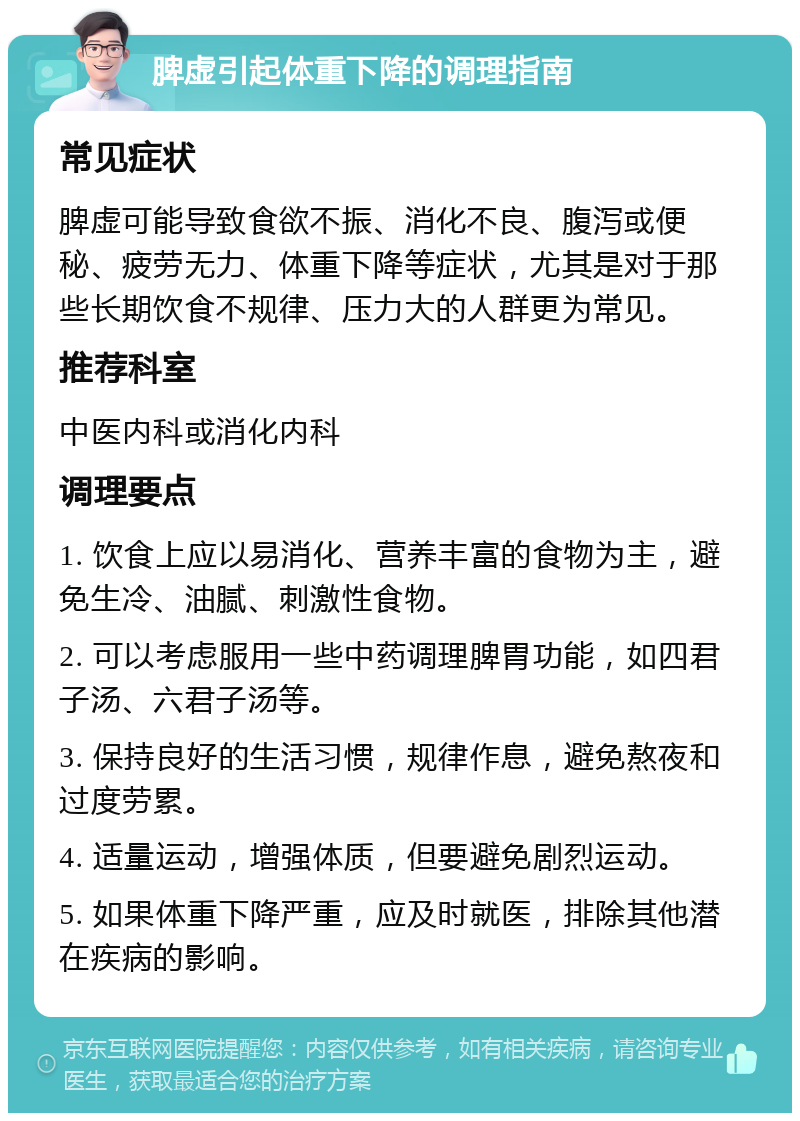 脾虚引起体重下降的调理指南 常见症状 脾虚可能导致食欲不振、消化不良、腹泻或便秘、疲劳无力、体重下降等症状，尤其是对于那些长期饮食不规律、压力大的人群更为常见。 推荐科室 中医内科或消化内科 调理要点 1. 饮食上应以易消化、营养丰富的食物为主，避免生冷、油腻、刺激性食物。 2. 可以考虑服用一些中药调理脾胃功能，如四君子汤、六君子汤等。 3. 保持良好的生活习惯，规律作息，避免熬夜和过度劳累。 4. 适量运动，增强体质，但要避免剧烈运动。 5. 如果体重下降严重，应及时就医，排除其他潜在疾病的影响。