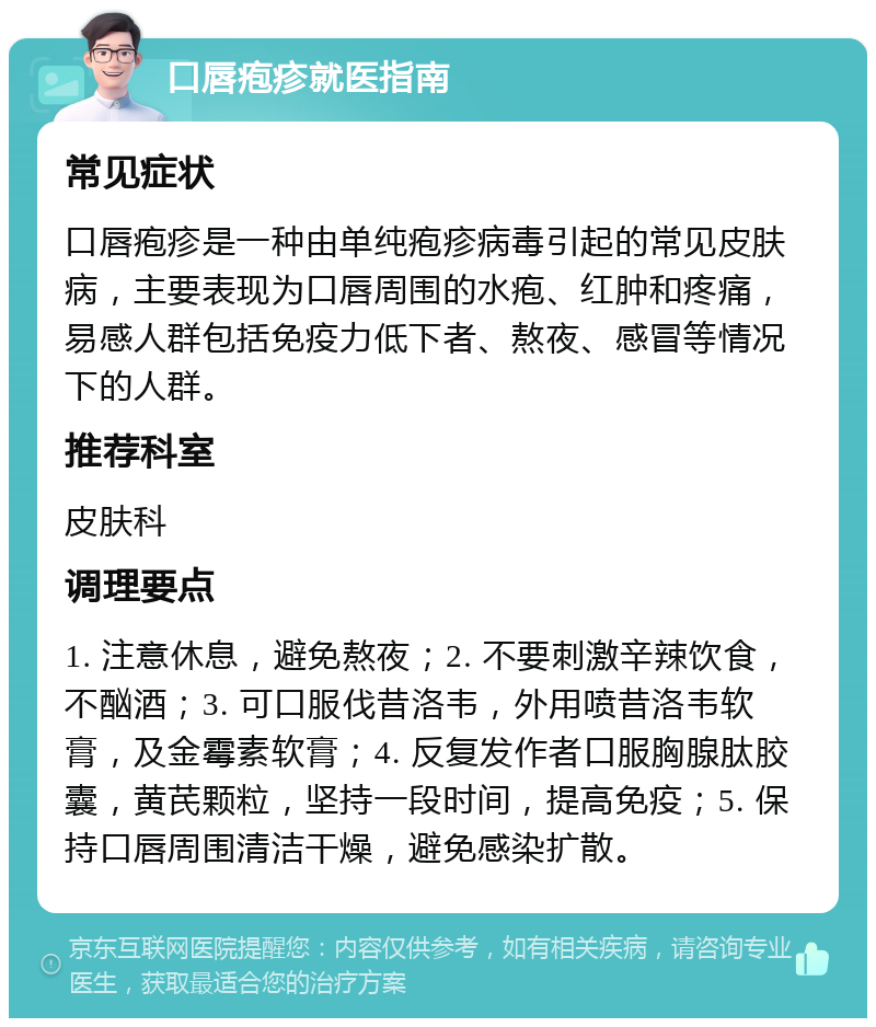 口唇疱疹就医指南 常见症状 口唇疱疹是一种由单纯疱疹病毒引起的常见皮肤病，主要表现为口唇周围的水疱、红肿和疼痛，易感人群包括免疫力低下者、熬夜、感冒等情况下的人群。 推荐科室 皮肤科 调理要点 1. 注意休息，避免熬夜；2. 不要刺激辛辣饮食，不酗酒；3. 可口服伐昔洛韦，外用喷昔洛韦软膏，及金霉素软膏；4. 反复发作者口服胸腺肽胶囊，黄芪颗粒，坚持一段时间，提高免疫；5. 保持口唇周围清洁干燥，避免感染扩散。