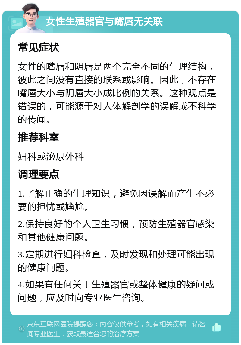 女性生殖器官与嘴唇无关联 常见症状 女性的嘴唇和阴唇是两个完全不同的生理结构，彼此之间没有直接的联系或影响。因此，不存在嘴唇大小与阴唇大小成比例的关系。这种观点是错误的，可能源于对人体解剖学的误解或不科学的传闻。 推荐科室 妇科或泌尿外科 调理要点 1.了解正确的生理知识，避免因误解而产生不必要的担忧或尴尬。 2.保持良好的个人卫生习惯，预防生殖器官感染和其他健康问题。 3.定期进行妇科检查，及时发现和处理可能出现的健康问题。 4.如果有任何关于生殖器官或整体健康的疑问或问题，应及时向专业医生咨询。