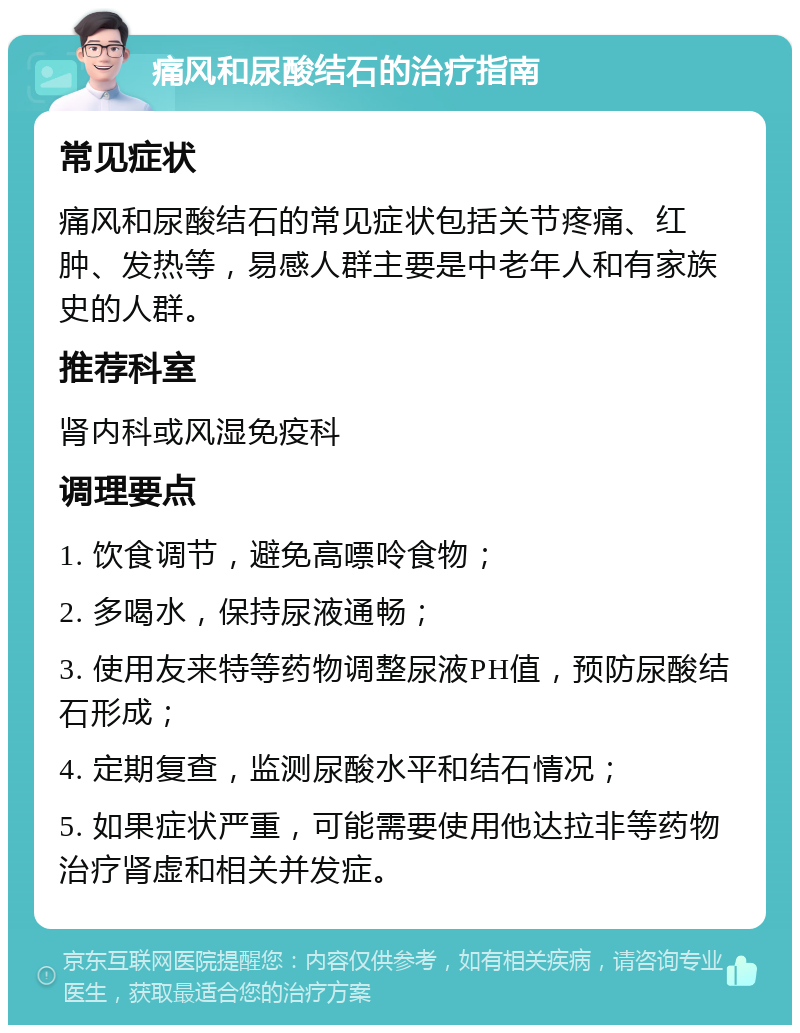 痛风和尿酸结石的治疗指南 常见症状 痛风和尿酸结石的常见症状包括关节疼痛、红肿、发热等，易感人群主要是中老年人和有家族史的人群。 推荐科室 肾内科或风湿免疫科 调理要点 1. 饮食调节，避免高嘌呤食物； 2. 多喝水，保持尿液通畅； 3. 使用友来特等药物调整尿液PH值，预防尿酸结石形成； 4. 定期复查，监测尿酸水平和结石情况； 5. 如果症状严重，可能需要使用他达拉非等药物治疗肾虚和相关并发症。