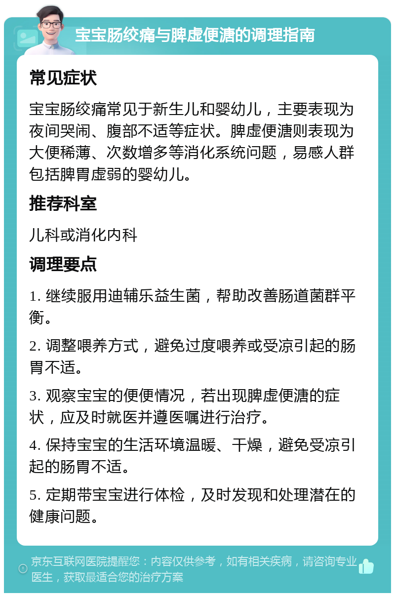 宝宝肠绞痛与脾虚便溏的调理指南 常见症状 宝宝肠绞痛常见于新生儿和婴幼儿，主要表现为夜间哭闹、腹部不适等症状。脾虚便溏则表现为大便稀薄、次数增多等消化系统问题，易感人群包括脾胃虚弱的婴幼儿。 推荐科室 儿科或消化内科 调理要点 1. 继续服用迪辅乐益生菌，帮助改善肠道菌群平衡。 2. 调整喂养方式，避免过度喂养或受凉引起的肠胃不适。 3. 观察宝宝的便便情况，若出现脾虚便溏的症状，应及时就医并遵医嘱进行治疗。 4. 保持宝宝的生活环境温暖、干燥，避免受凉引起的肠胃不适。 5. 定期带宝宝进行体检，及时发现和处理潜在的健康问题。