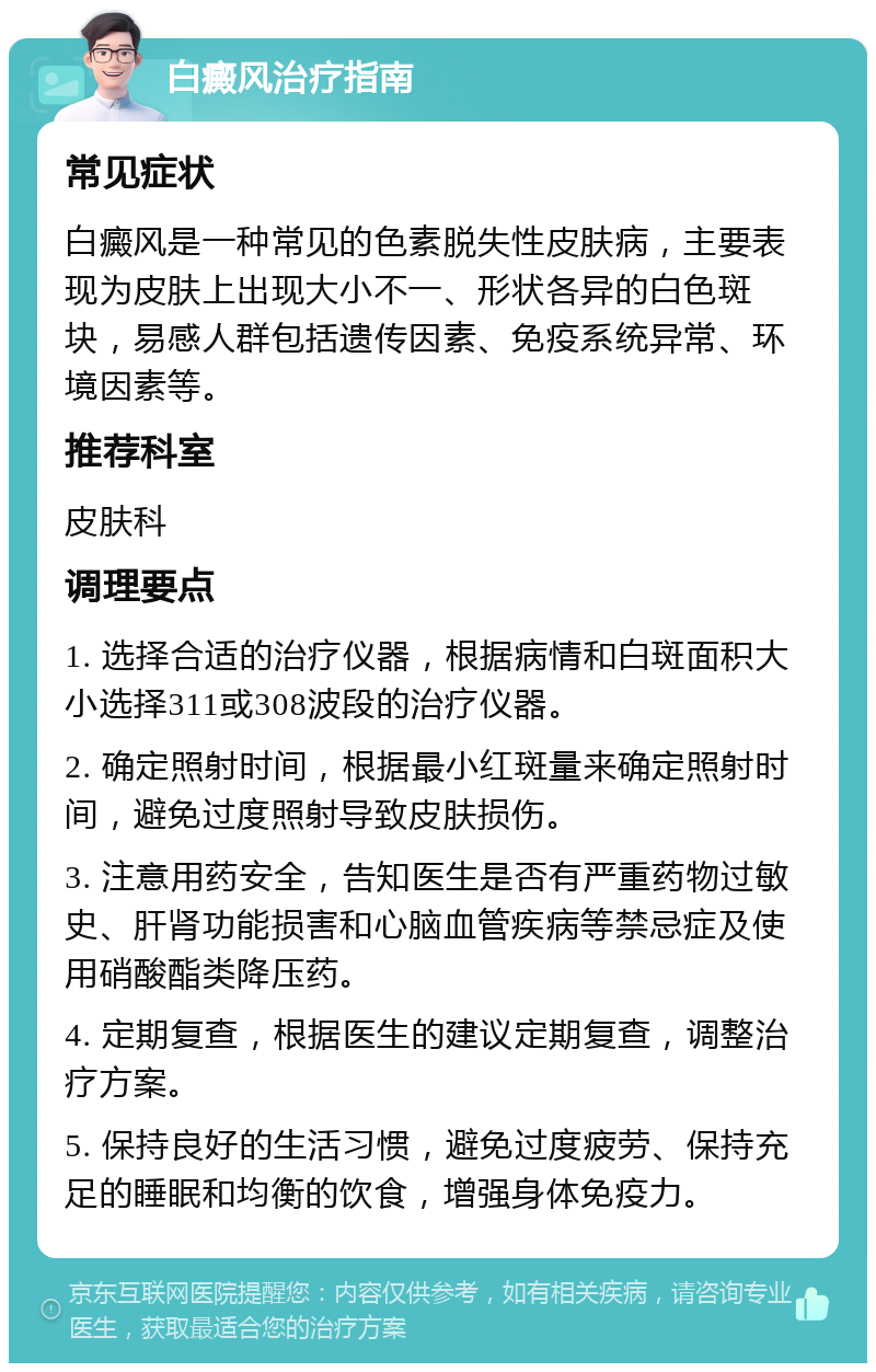 白癜风治疗指南 常见症状 白癜风是一种常见的色素脱失性皮肤病，主要表现为皮肤上出现大小不一、形状各异的白色斑块，易感人群包括遗传因素、免疫系统异常、环境因素等。 推荐科室 皮肤科 调理要点 1. 选择合适的治疗仪器，根据病情和白斑面积大小选择311或308波段的治疗仪器。 2. 确定照射时间，根据最小红斑量来确定照射时间，避免过度照射导致皮肤损伤。 3. 注意用药安全，告知医生是否有严重药物过敏史、肝肾功能损害和心脑血管疾病等禁忌症及使用硝酸酯类降压药。 4. 定期复查，根据医生的建议定期复查，调整治疗方案。 5. 保持良好的生活习惯，避免过度疲劳、保持充足的睡眠和均衡的饮食，增强身体免疫力。