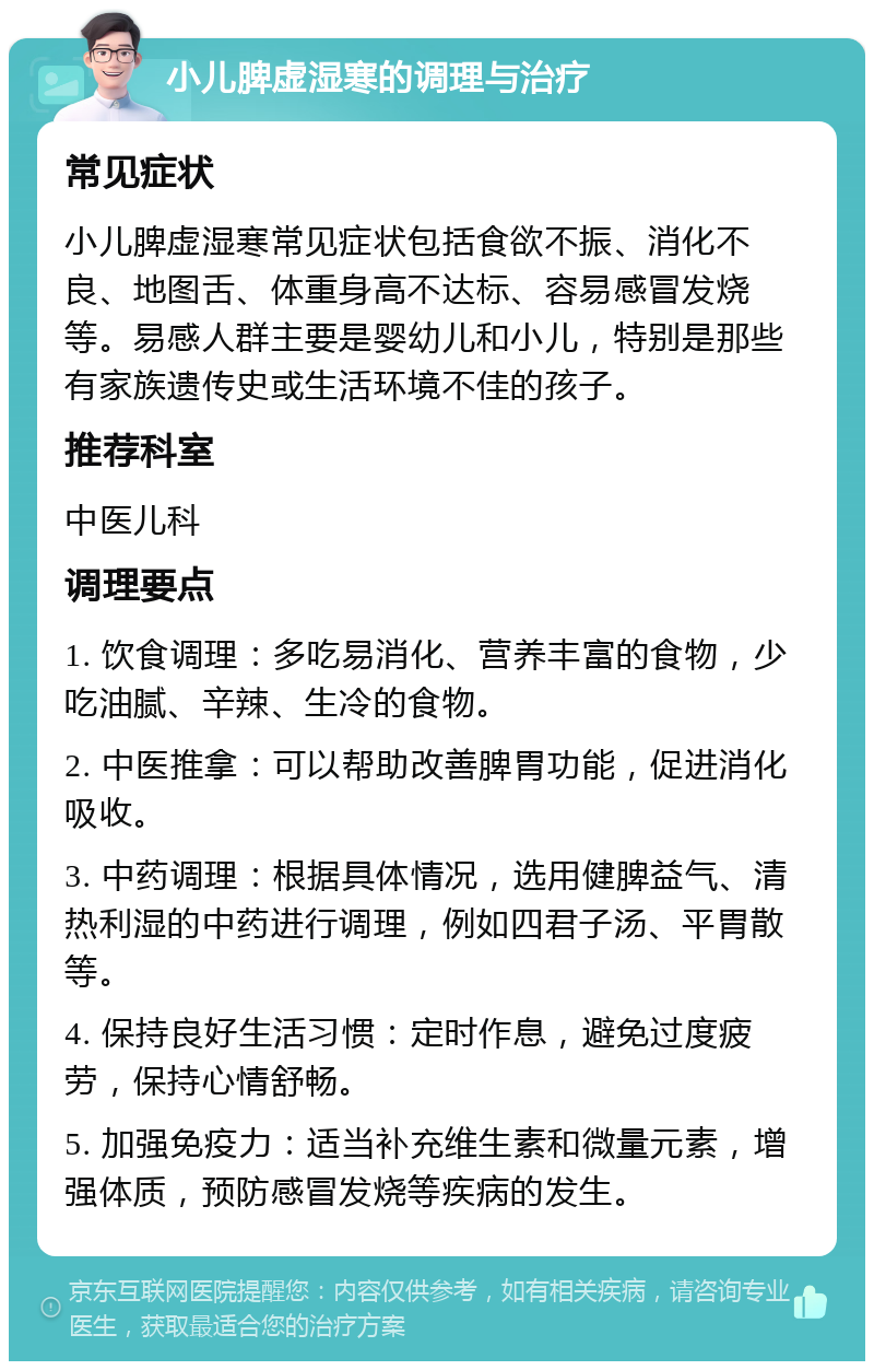 小儿脾虚湿寒的调理与治疗 常见症状 小儿脾虚湿寒常见症状包括食欲不振、消化不良、地图舌、体重身高不达标、容易感冒发烧等。易感人群主要是婴幼儿和小儿，特别是那些有家族遗传史或生活环境不佳的孩子。 推荐科室 中医儿科 调理要点 1. 饮食调理：多吃易消化、营养丰富的食物，少吃油腻、辛辣、生冷的食物。 2. 中医推拿：可以帮助改善脾胃功能，促进消化吸收。 3. 中药调理：根据具体情况，选用健脾益气、清热利湿的中药进行调理，例如四君子汤、平胃散等。 4. 保持良好生活习惯：定时作息，避免过度疲劳，保持心情舒畅。 5. 加强免疫力：适当补充维生素和微量元素，增强体质，预防感冒发烧等疾病的发生。