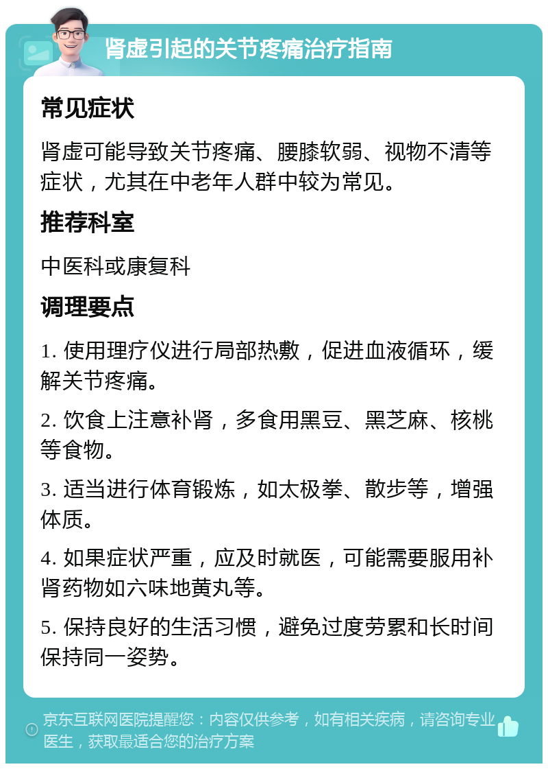 肾虚引起的关节疼痛治疗指南 常见症状 肾虚可能导致关节疼痛、腰膝软弱、视物不清等症状，尤其在中老年人群中较为常见。 推荐科室 中医科或康复科 调理要点 1. 使用理疗仪进行局部热敷，促进血液循环，缓解关节疼痛。 2. 饮食上注意补肾，多食用黑豆、黑芝麻、核桃等食物。 3. 适当进行体育锻炼，如太极拳、散步等，增强体质。 4. 如果症状严重，应及时就医，可能需要服用补肾药物如六味地黄丸等。 5. 保持良好的生活习惯，避免过度劳累和长时间保持同一姿势。