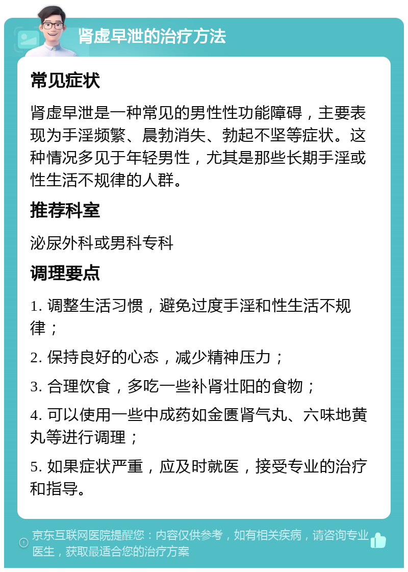 肾虚早泄的治疗方法 常见症状 肾虚早泄是一种常见的男性性功能障碍，主要表现为手淫频繁、晨勃消失、勃起不坚等症状。这种情况多见于年轻男性，尤其是那些长期手淫或性生活不规律的人群。 推荐科室 泌尿外科或男科专科 调理要点 1. 调整生活习惯，避免过度手淫和性生活不规律； 2. 保持良好的心态，减少精神压力； 3. 合理饮食，多吃一些补肾壮阳的食物； 4. 可以使用一些中成药如金匮肾气丸、六味地黄丸等进行调理； 5. 如果症状严重，应及时就医，接受专业的治疗和指导。