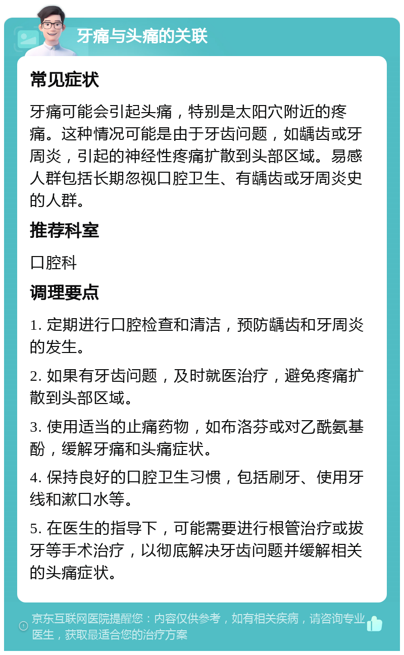 牙痛与头痛的关联 常见症状 牙痛可能会引起头痛，特别是太阳穴附近的疼痛。这种情况可能是由于牙齿问题，如龋齿或牙周炎，引起的神经性疼痛扩散到头部区域。易感人群包括长期忽视口腔卫生、有龋齿或牙周炎史的人群。 推荐科室 口腔科 调理要点 1. 定期进行口腔检查和清洁，预防龋齿和牙周炎的发生。 2. 如果有牙齿问题，及时就医治疗，避免疼痛扩散到头部区域。 3. 使用适当的止痛药物，如布洛芬或对乙酰氨基酚，缓解牙痛和头痛症状。 4. 保持良好的口腔卫生习惯，包括刷牙、使用牙线和漱口水等。 5. 在医生的指导下，可能需要进行根管治疗或拔牙等手术治疗，以彻底解决牙齿问题并缓解相关的头痛症状。