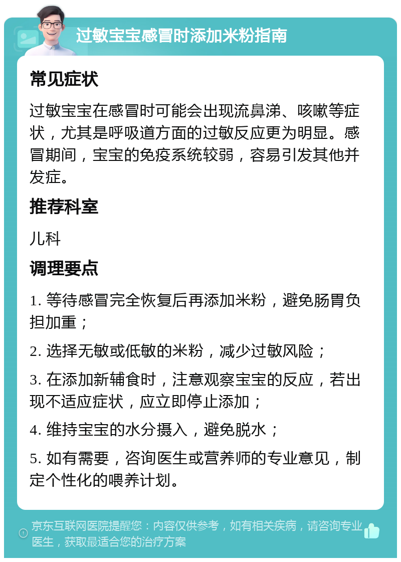 过敏宝宝感冒时添加米粉指南 常见症状 过敏宝宝在感冒时可能会出现流鼻涕、咳嗽等症状，尤其是呼吸道方面的过敏反应更为明显。感冒期间，宝宝的免疫系统较弱，容易引发其他并发症。 推荐科室 儿科 调理要点 1. 等待感冒完全恢复后再添加米粉，避免肠胃负担加重； 2. 选择无敏或低敏的米粉，减少过敏风险； 3. 在添加新辅食时，注意观察宝宝的反应，若出现不适应症状，应立即停止添加； 4. 维持宝宝的水分摄入，避免脱水； 5. 如有需要，咨询医生或营养师的专业意见，制定个性化的喂养计划。