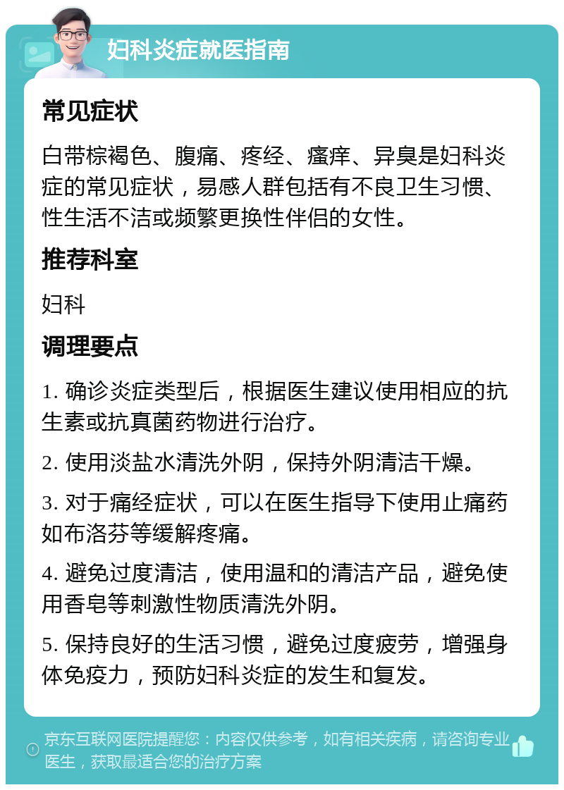 妇科炎症就医指南 常见症状 白带棕褐色、腹痛、疼经、瘙痒、异臭是妇科炎症的常见症状，易感人群包括有不良卫生习惯、性生活不洁或频繁更换性伴侣的女性。 推荐科室 妇科 调理要点 1. 确诊炎症类型后，根据医生建议使用相应的抗生素或抗真菌药物进行治疗。 2. 使用淡盐水清洗外阴，保持外阴清洁干燥。 3. 对于痛经症状，可以在医生指导下使用止痛药如布洛芬等缓解疼痛。 4. 避免过度清洁，使用温和的清洁产品，避免使用香皂等刺激性物质清洗外阴。 5. 保持良好的生活习惯，避免过度疲劳，增强身体免疫力，预防妇科炎症的发生和复发。