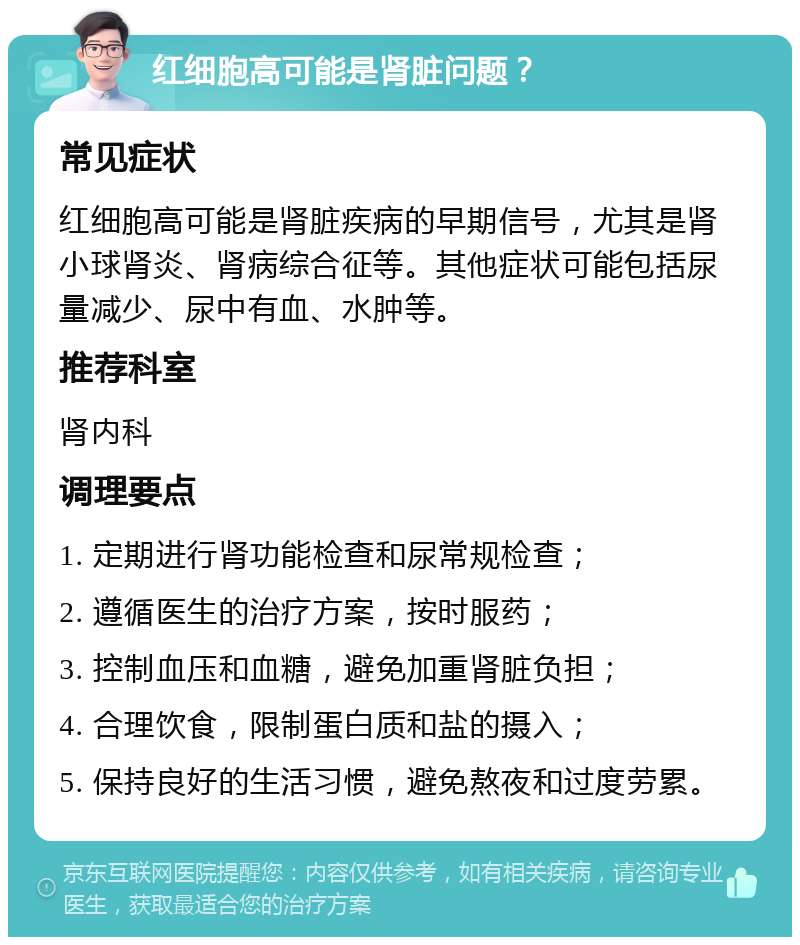 红细胞高可能是肾脏问题？ 常见症状 红细胞高可能是肾脏疾病的早期信号，尤其是肾小球肾炎、肾病综合征等。其他症状可能包括尿量减少、尿中有血、水肿等。 推荐科室 肾内科 调理要点 1. 定期进行肾功能检查和尿常规检查； 2. 遵循医生的治疗方案，按时服药； 3. 控制血压和血糖，避免加重肾脏负担； 4. 合理饮食，限制蛋白质和盐的摄入； 5. 保持良好的生活习惯，避免熬夜和过度劳累。