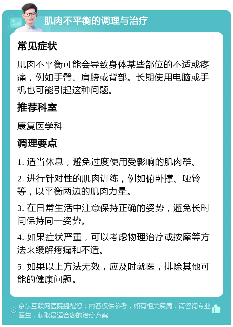 肌肉不平衡的调理与治疗 常见症状 肌肉不平衡可能会导致身体某些部位的不适或疼痛，例如手臂、肩膀或背部。长期使用电脑或手机也可能引起这种问题。 推荐科室 康复医学科 调理要点 1. 适当休息，避免过度使用受影响的肌肉群。 2. 进行针对性的肌肉训练，例如俯卧撑、哑铃等，以平衡两边的肌肉力量。 3. 在日常生活中注意保持正确的姿势，避免长时间保持同一姿势。 4. 如果症状严重，可以考虑物理治疗或按摩等方法来缓解疼痛和不适。 5. 如果以上方法无效，应及时就医，排除其他可能的健康问题。