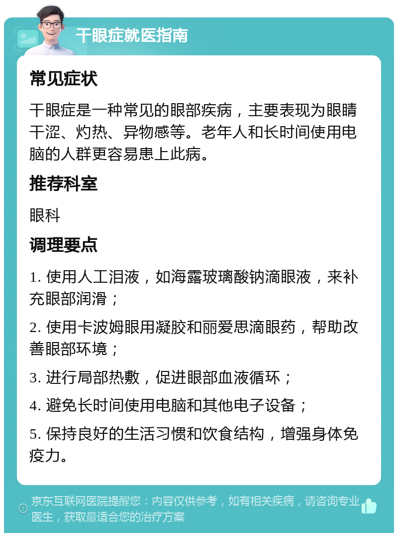 干眼症就医指南 常见症状 干眼症是一种常见的眼部疾病，主要表现为眼睛干涩、灼热、异物感等。老年人和长时间使用电脑的人群更容易患上此病。 推荐科室 眼科 调理要点 1. 使用人工泪液，如海露玻璃酸钠滴眼液，来补充眼部润滑； 2. 使用卡波姆眼用凝胶和丽爱思滴眼药，帮助改善眼部环境； 3. 进行局部热敷，促进眼部血液循环； 4. 避免长时间使用电脑和其他电子设备； 5. 保持良好的生活习惯和饮食结构，增强身体免疫力。