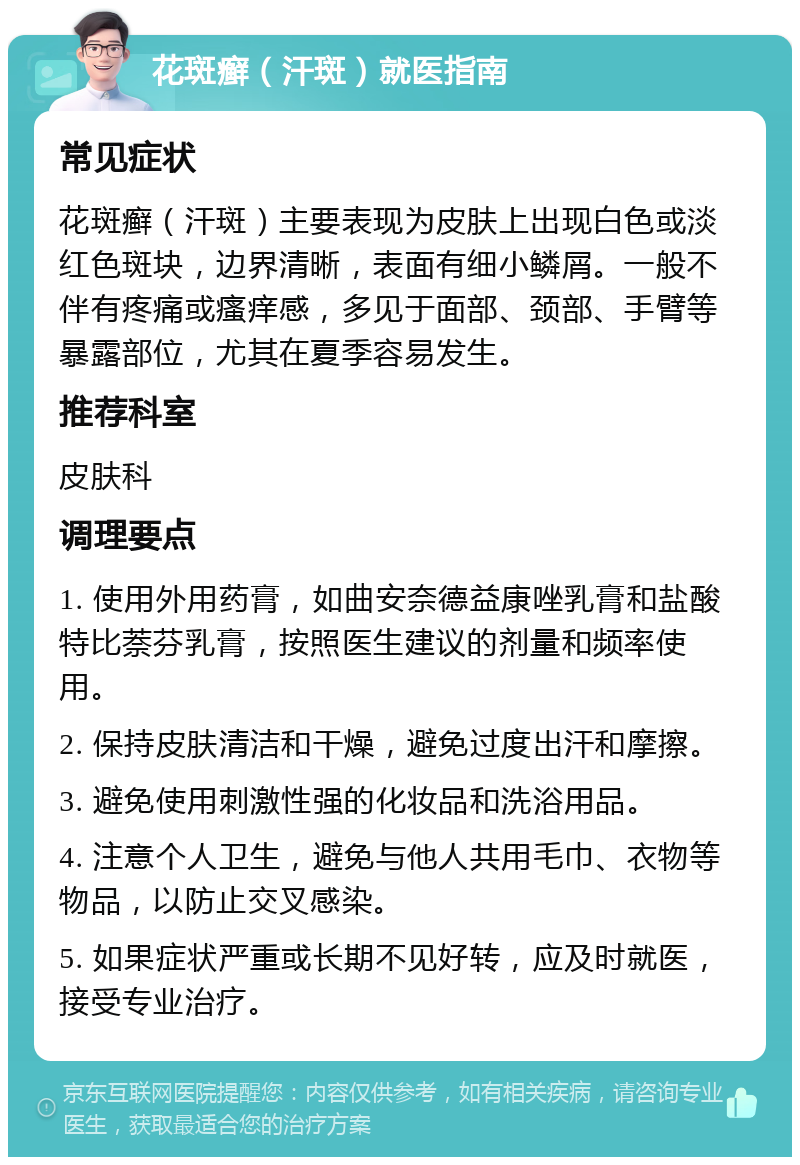 花斑癣（汗斑）就医指南 常见症状 花斑癣（汗斑）主要表现为皮肤上出现白色或淡红色斑块，边界清晰，表面有细小鳞屑。一般不伴有疼痛或瘙痒感，多见于面部、颈部、手臂等暴露部位，尤其在夏季容易发生。 推荐科室 皮肤科 调理要点 1. 使用外用药膏，如曲安奈德益康唑乳膏和盐酸特比萘芬乳膏，按照医生建议的剂量和频率使用。 2. 保持皮肤清洁和干燥，避免过度出汗和摩擦。 3. 避免使用刺激性强的化妆品和洗浴用品。 4. 注意个人卫生，避免与他人共用毛巾、衣物等物品，以防止交叉感染。 5. 如果症状严重或长期不见好转，应及时就医，接受专业治疗。