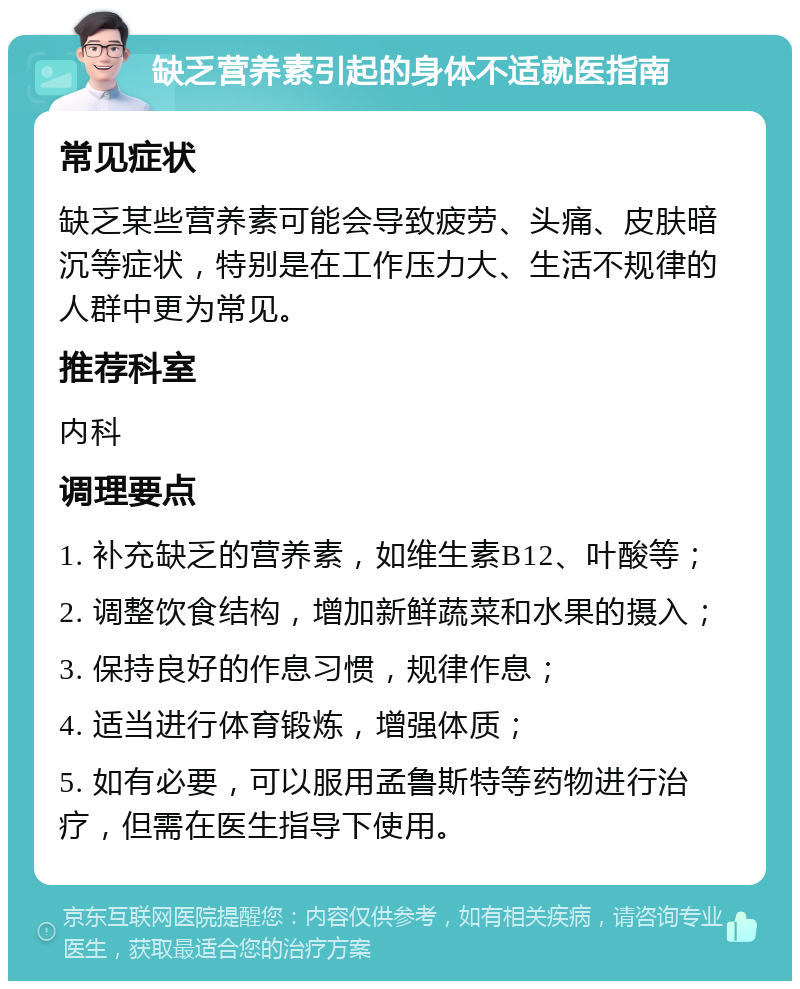 缺乏营养素引起的身体不适就医指南 常见症状 缺乏某些营养素可能会导致疲劳、头痛、皮肤暗沉等症状，特别是在工作压力大、生活不规律的人群中更为常见。 推荐科室 内科 调理要点 1. 补充缺乏的营养素，如维生素B12、叶酸等； 2. 调整饮食结构，增加新鲜蔬菜和水果的摄入； 3. 保持良好的作息习惯，规律作息； 4. 适当进行体育锻炼，增强体质； 5. 如有必要，可以服用孟鲁斯特等药物进行治疗，但需在医生指导下使用。