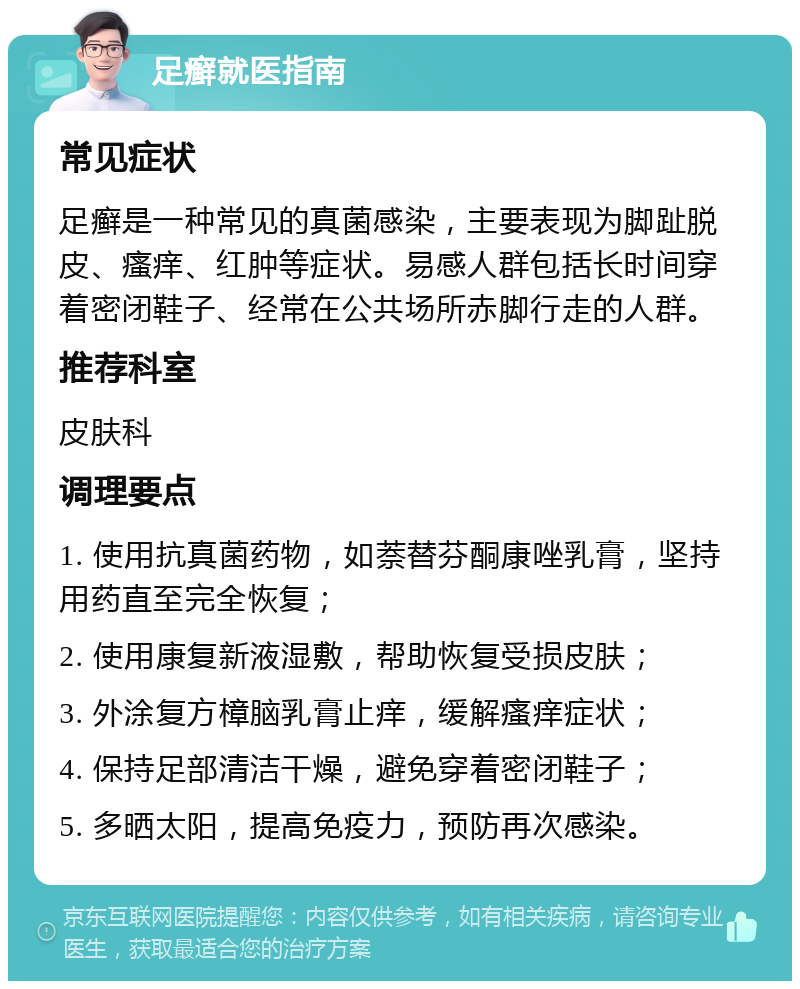 足癣就医指南 常见症状 足癣是一种常见的真菌感染，主要表现为脚趾脱皮、瘙痒、红肿等症状。易感人群包括长时间穿着密闭鞋子、经常在公共场所赤脚行走的人群。 推荐科室 皮肤科 调理要点 1. 使用抗真菌药物，如萘替芬酮康唑乳膏，坚持用药直至完全恢复； 2. 使用康复新液湿敷，帮助恢复受损皮肤； 3. 外涂复方樟脑乳膏止痒，缓解瘙痒症状； 4. 保持足部清洁干燥，避免穿着密闭鞋子； 5. 多晒太阳，提高免疫力，预防再次感染。