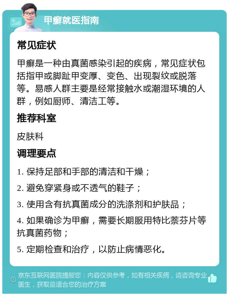 甲癣就医指南 常见症状 甲癣是一种由真菌感染引起的疾病，常见症状包括指甲或脚趾甲变厚、变色、出现裂纹或脱落等。易感人群主要是经常接触水或潮湿环境的人群，例如厨师、清洁工等。 推荐科室 皮肤科 调理要点 1. 保持足部和手部的清洁和干燥； 2. 避免穿紧身或不透气的鞋子； 3. 使用含有抗真菌成分的洗涤剂和护肤品； 4. 如果确诊为甲癣，需要长期服用特比萘芬片等抗真菌药物； 5. 定期检查和治疗，以防止病情恶化。