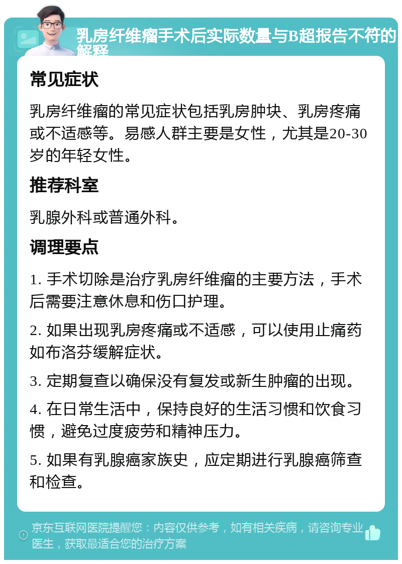 乳房纤维瘤手术后实际数量与B超报告不符的解释 常见症状 乳房纤维瘤的常见症状包括乳房肿块、乳房疼痛或不适感等。易感人群主要是女性，尤其是20-30岁的年轻女性。 推荐科室 乳腺外科或普通外科。 调理要点 1. 手术切除是治疗乳房纤维瘤的主要方法，手术后需要注意休息和伤口护理。 2. 如果出现乳房疼痛或不适感，可以使用止痛药如布洛芬缓解症状。 3. 定期复查以确保没有复发或新生肿瘤的出现。 4. 在日常生活中，保持良好的生活习惯和饮食习惯，避免过度疲劳和精神压力。 5. 如果有乳腺癌家族史，应定期进行乳腺癌筛查和检查。