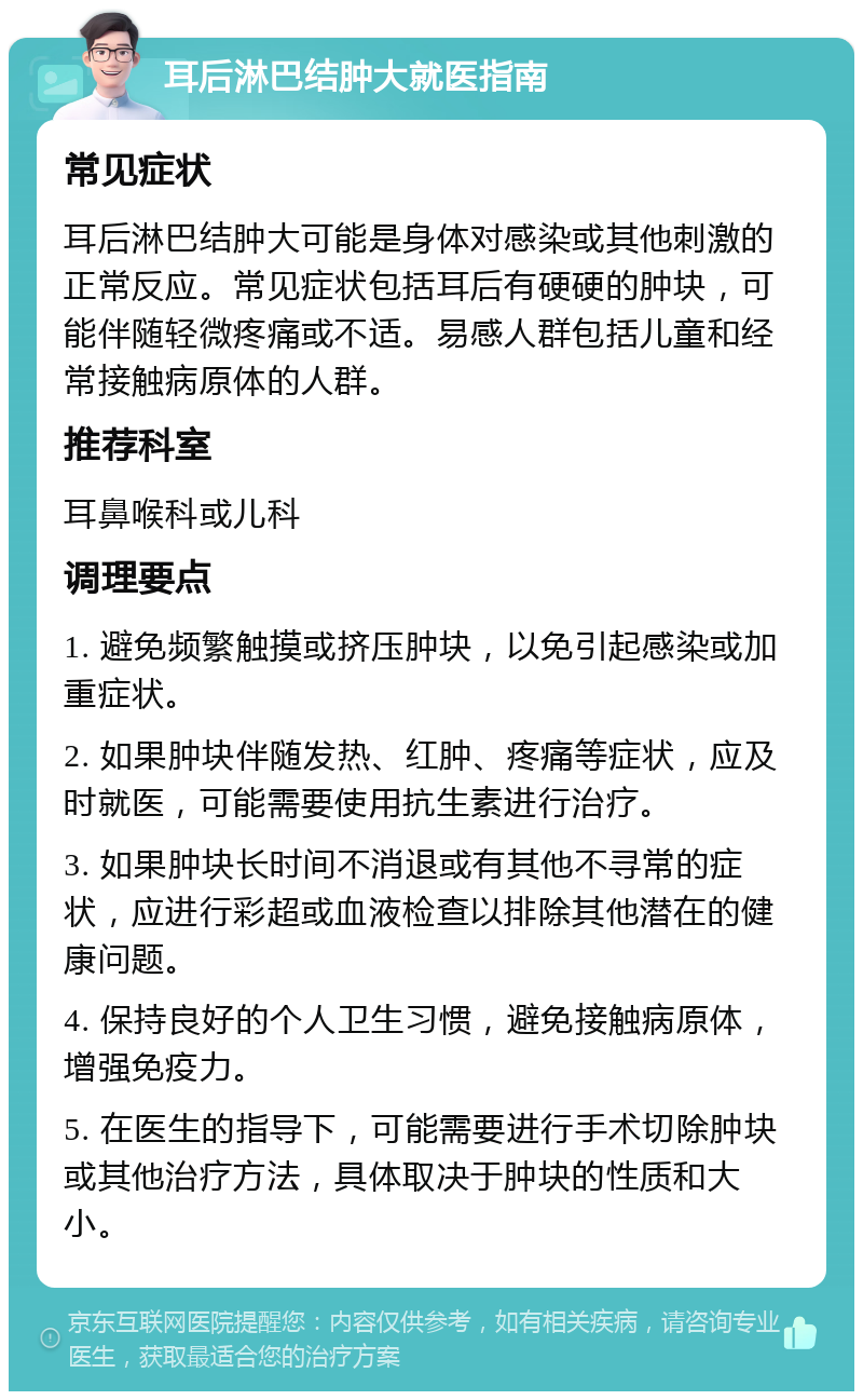 耳后淋巴结肿大就医指南 常见症状 耳后淋巴结肿大可能是身体对感染或其他刺激的正常反应。常见症状包括耳后有硬硬的肿块，可能伴随轻微疼痛或不适。易感人群包括儿童和经常接触病原体的人群。 推荐科室 耳鼻喉科或儿科 调理要点 1. 避免频繁触摸或挤压肿块，以免引起感染或加重症状。 2. 如果肿块伴随发热、红肿、疼痛等症状，应及时就医，可能需要使用抗生素进行治疗。 3. 如果肿块长时间不消退或有其他不寻常的症状，应进行彩超或血液检查以排除其他潜在的健康问题。 4. 保持良好的个人卫生习惯，避免接触病原体，增强免疫力。 5. 在医生的指导下，可能需要进行手术切除肿块或其他治疗方法，具体取决于肿块的性质和大小。