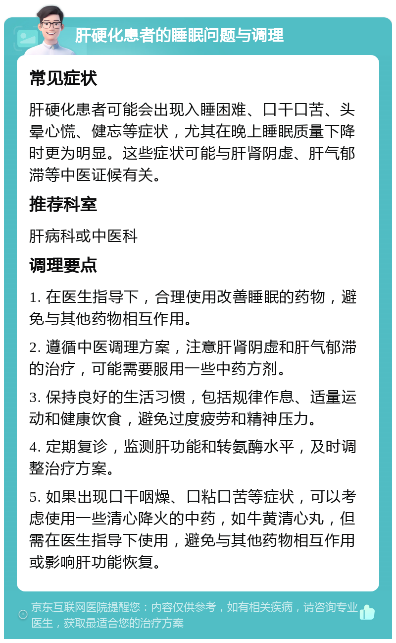 肝硬化患者的睡眠问题与调理 常见症状 肝硬化患者可能会出现入睡困难、口干口苦、头晕心慌、健忘等症状，尤其在晚上睡眠质量下降时更为明显。这些症状可能与肝肾阴虚、肝气郁滞等中医证候有关。 推荐科室 肝病科或中医科 调理要点 1. 在医生指导下，合理使用改善睡眠的药物，避免与其他药物相互作用。 2. 遵循中医调理方案，注意肝肾阴虚和肝气郁滞的治疗，可能需要服用一些中药方剂。 3. 保持良好的生活习惯，包括规律作息、适量运动和健康饮食，避免过度疲劳和精神压力。 4. 定期复诊，监测肝功能和转氨酶水平，及时调整治疗方案。 5. 如果出现口干咽燥、口粘口苦等症状，可以考虑使用一些清心降火的中药，如牛黄清心丸，但需在医生指导下使用，避免与其他药物相互作用或影响肝功能恢复。