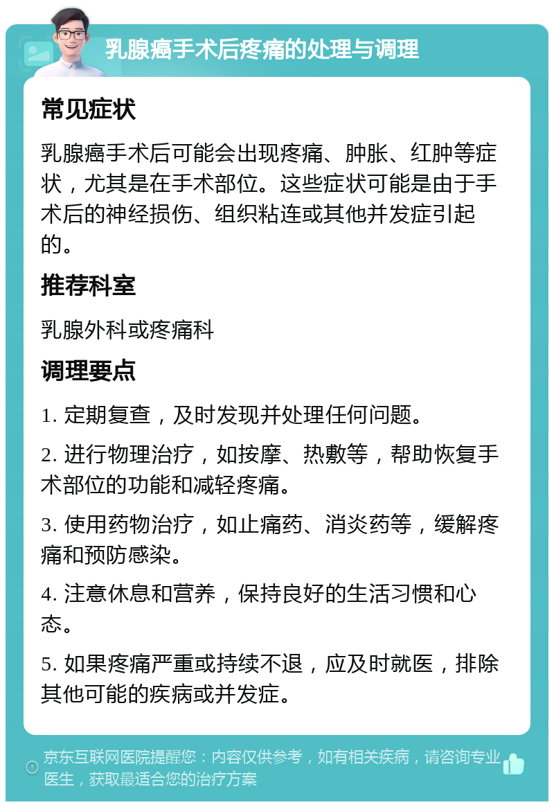 乳腺癌手术后疼痛的处理与调理 常见症状 乳腺癌手术后可能会出现疼痛、肿胀、红肿等症状，尤其是在手术部位。这些症状可能是由于手术后的神经损伤、组织粘连或其他并发症引起的。 推荐科室 乳腺外科或疼痛科 调理要点 1. 定期复查，及时发现并处理任何问题。 2. 进行物理治疗，如按摩、热敷等，帮助恢复手术部位的功能和减轻疼痛。 3. 使用药物治疗，如止痛药、消炎药等，缓解疼痛和预防感染。 4. 注意休息和营养，保持良好的生活习惯和心态。 5. 如果疼痛严重或持续不退，应及时就医，排除其他可能的疾病或并发症。