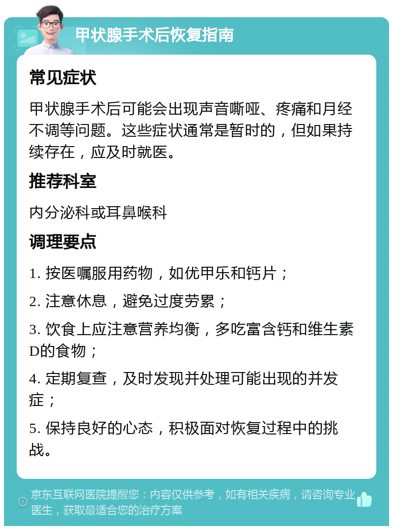 甲状腺手术后恢复指南 常见症状 甲状腺手术后可能会出现声音嘶哑、疼痛和月经不调等问题。这些症状通常是暂时的，但如果持续存在，应及时就医。 推荐科室 内分泌科或耳鼻喉科 调理要点 1. 按医嘱服用药物，如优甲乐和钙片； 2. 注意休息，避免过度劳累； 3. 饮食上应注意营养均衡，多吃富含钙和维生素D的食物； 4. 定期复查，及时发现并处理可能出现的并发症； 5. 保持良好的心态，积极面对恢复过程中的挑战。