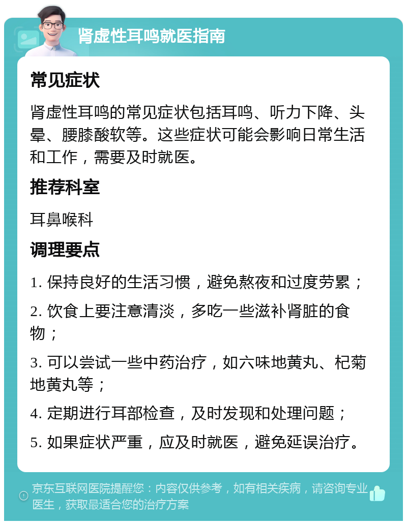 肾虚性耳鸣就医指南 常见症状 肾虚性耳鸣的常见症状包括耳鸣、听力下降、头晕、腰膝酸软等。这些症状可能会影响日常生活和工作，需要及时就医。 推荐科室 耳鼻喉科 调理要点 1. 保持良好的生活习惯，避免熬夜和过度劳累； 2. 饮食上要注意清淡，多吃一些滋补肾脏的食物； 3. 可以尝试一些中药治疗，如六味地黄丸、杞菊地黄丸等； 4. 定期进行耳部检查，及时发现和处理问题； 5. 如果症状严重，应及时就医，避免延误治疗。