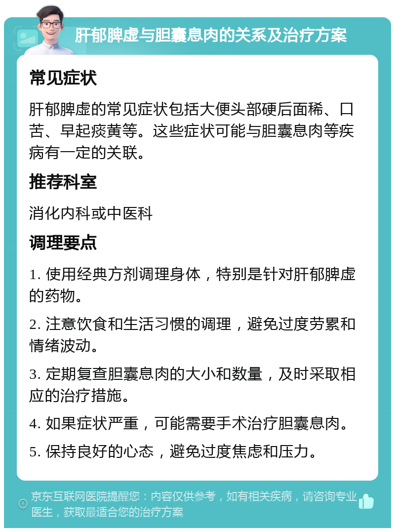 肝郁脾虚与胆囊息肉的关系及治疗方案 常见症状 肝郁脾虚的常见症状包括大便头部硬后面稀、口苦、早起痰黄等。这些症状可能与胆囊息肉等疾病有一定的关联。 推荐科室 消化内科或中医科 调理要点 1. 使用经典方剂调理身体，特别是针对肝郁脾虚的药物。 2. 注意饮食和生活习惯的调理，避免过度劳累和情绪波动。 3. 定期复查胆囊息肉的大小和数量，及时采取相应的治疗措施。 4. 如果症状严重，可能需要手术治疗胆囊息肉。 5. 保持良好的心态，避免过度焦虑和压力。