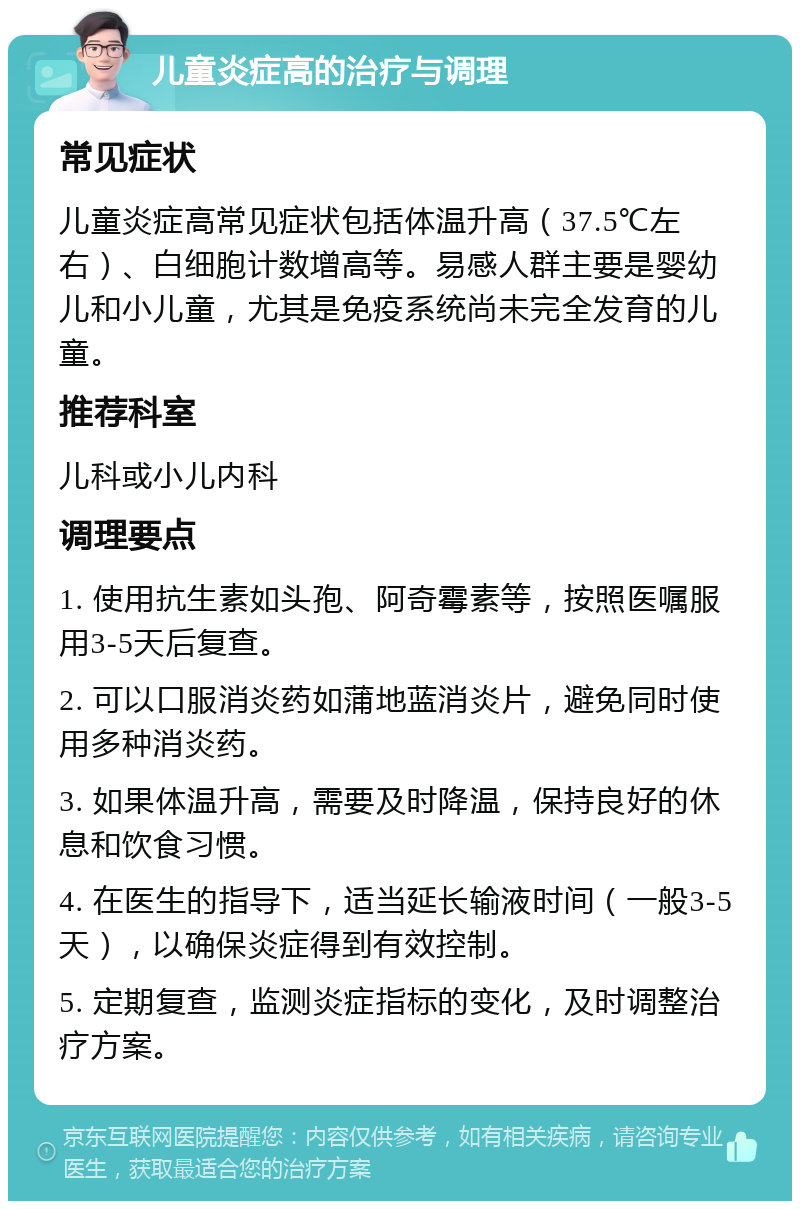 儿童炎症高的治疗与调理 常见症状 儿童炎症高常见症状包括体温升高（37.5℃左右）、白细胞计数增高等。易感人群主要是婴幼儿和小儿童，尤其是免疫系统尚未完全发育的儿童。 推荐科室 儿科或小儿内科 调理要点 1. 使用抗生素如头孢、阿奇霉素等，按照医嘱服用3-5天后复查。 2. 可以口服消炎药如蒲地蓝消炎片，避免同时使用多种消炎药。 3. 如果体温升高，需要及时降温，保持良好的休息和饮食习惯。 4. 在医生的指导下，适当延长输液时间（一般3-5天），以确保炎症得到有效控制。 5. 定期复查，监测炎症指标的变化，及时调整治疗方案。