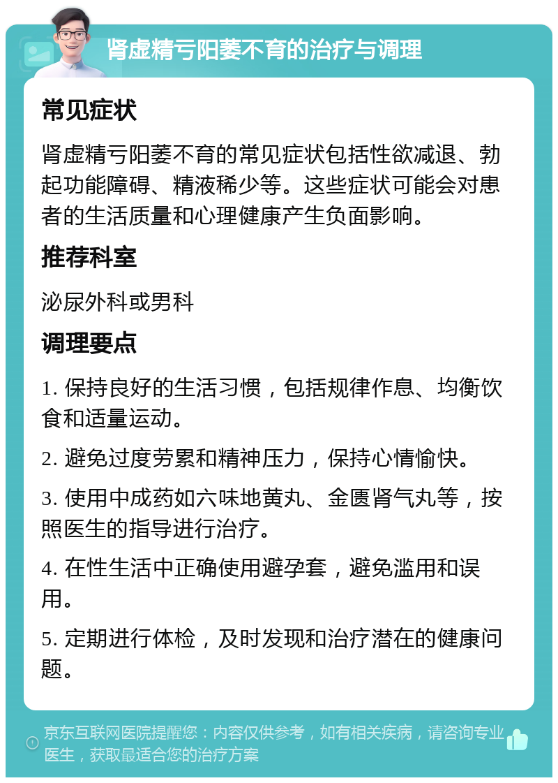 肾虚精亏阳萎不育的治疗与调理 常见症状 肾虚精亏阳萎不育的常见症状包括性欲减退、勃起功能障碍、精液稀少等。这些症状可能会对患者的生活质量和心理健康产生负面影响。 推荐科室 泌尿外科或男科 调理要点 1. 保持良好的生活习惯，包括规律作息、均衡饮食和适量运动。 2. 避免过度劳累和精神压力，保持心情愉快。 3. 使用中成药如六味地黄丸、金匮肾气丸等，按照医生的指导进行治疗。 4. 在性生活中正确使用避孕套，避免滥用和误用。 5. 定期进行体检，及时发现和治疗潜在的健康问题。