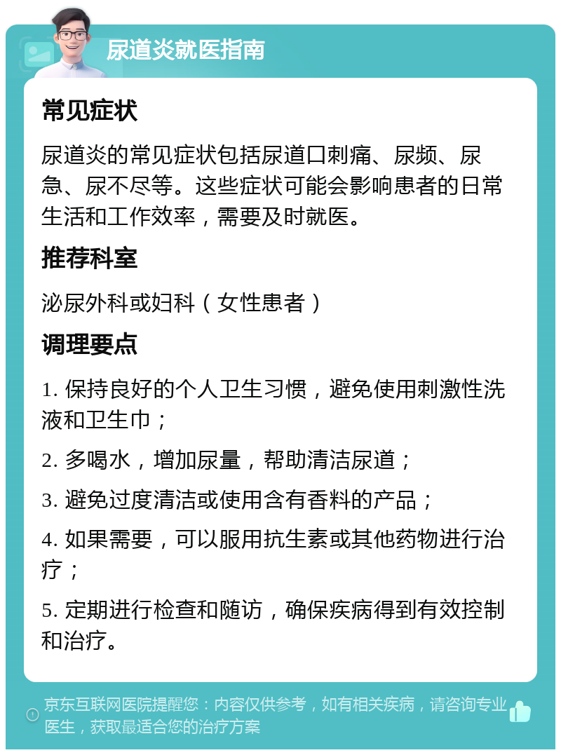 尿道炎就医指南 常见症状 尿道炎的常见症状包括尿道口刺痛、尿频、尿急、尿不尽等。这些症状可能会影响患者的日常生活和工作效率，需要及时就医。 推荐科室 泌尿外科或妇科（女性患者） 调理要点 1. 保持良好的个人卫生习惯，避免使用刺激性洗液和卫生巾； 2. 多喝水，增加尿量，帮助清洁尿道； 3. 避免过度清洁或使用含有香料的产品； 4. 如果需要，可以服用抗生素或其他药物进行治疗； 5. 定期进行检查和随访，确保疾病得到有效控制和治疗。