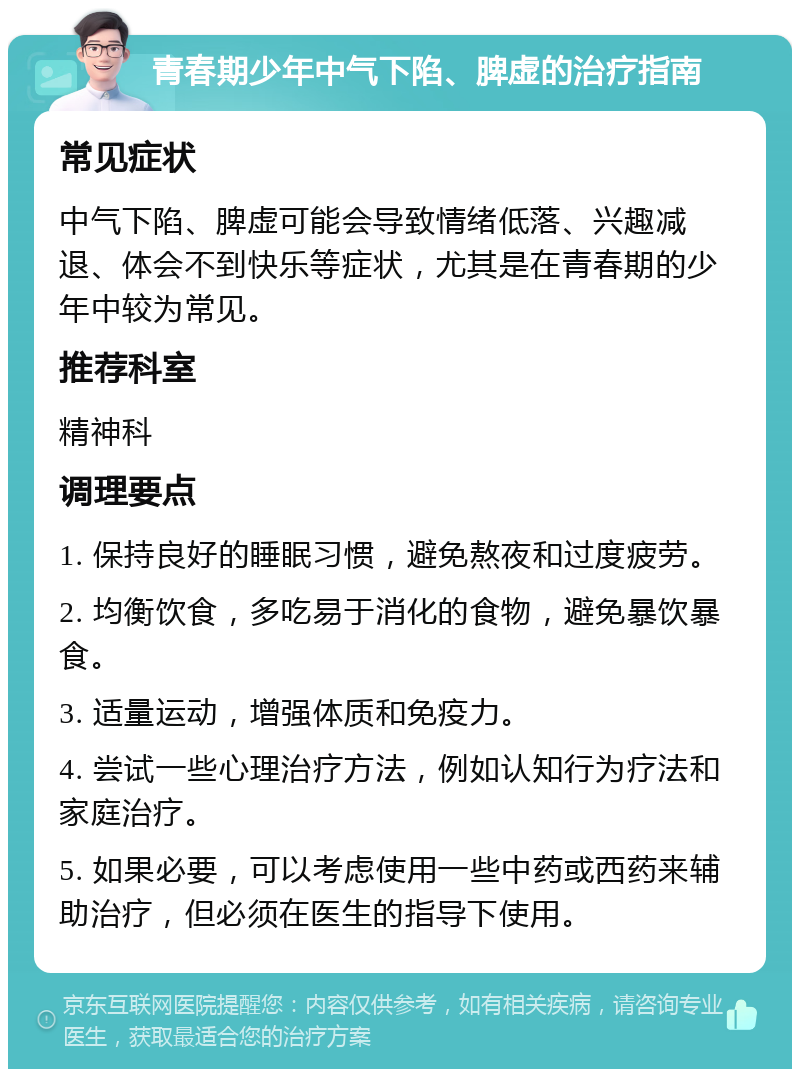 青春期少年中气下陷、脾虚的治疗指南 常见症状 中气下陷、脾虚可能会导致情绪低落、兴趣减退、体会不到快乐等症状，尤其是在青春期的少年中较为常见。 推荐科室 精神科 调理要点 1. 保持良好的睡眠习惯，避免熬夜和过度疲劳。 2. 均衡饮食，多吃易于消化的食物，避免暴饮暴食。 3. 适量运动，增强体质和免疫力。 4. 尝试一些心理治疗方法，例如认知行为疗法和家庭治疗。 5. 如果必要，可以考虑使用一些中药或西药来辅助治疗，但必须在医生的指导下使用。