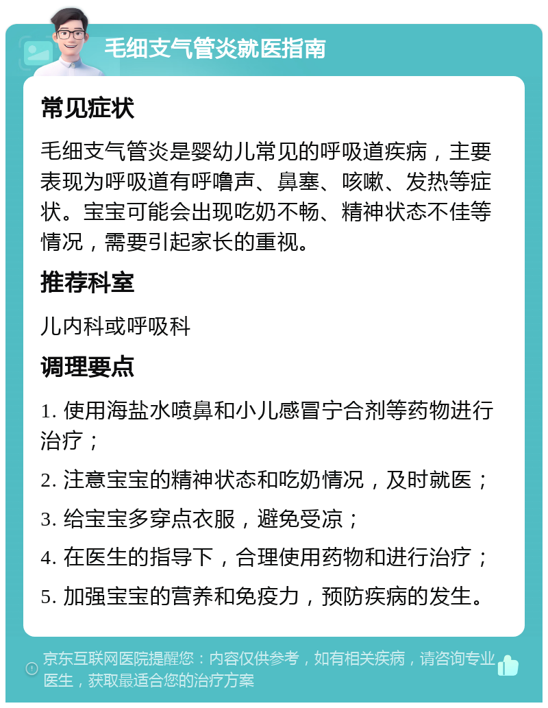 毛细支气管炎就医指南 常见症状 毛细支气管炎是婴幼儿常见的呼吸道疾病，主要表现为呼吸道有呼噜声、鼻塞、咳嗽、发热等症状。宝宝可能会出现吃奶不畅、精神状态不佳等情况，需要引起家长的重视。 推荐科室 儿内科或呼吸科 调理要点 1. 使用海盐水喷鼻和小儿感冒宁合剂等药物进行治疗； 2. 注意宝宝的精神状态和吃奶情况，及时就医； 3. 给宝宝多穿点衣服，避免受凉； 4. 在医生的指导下，合理使用药物和进行治疗； 5. 加强宝宝的营养和免疫力，预防疾病的发生。