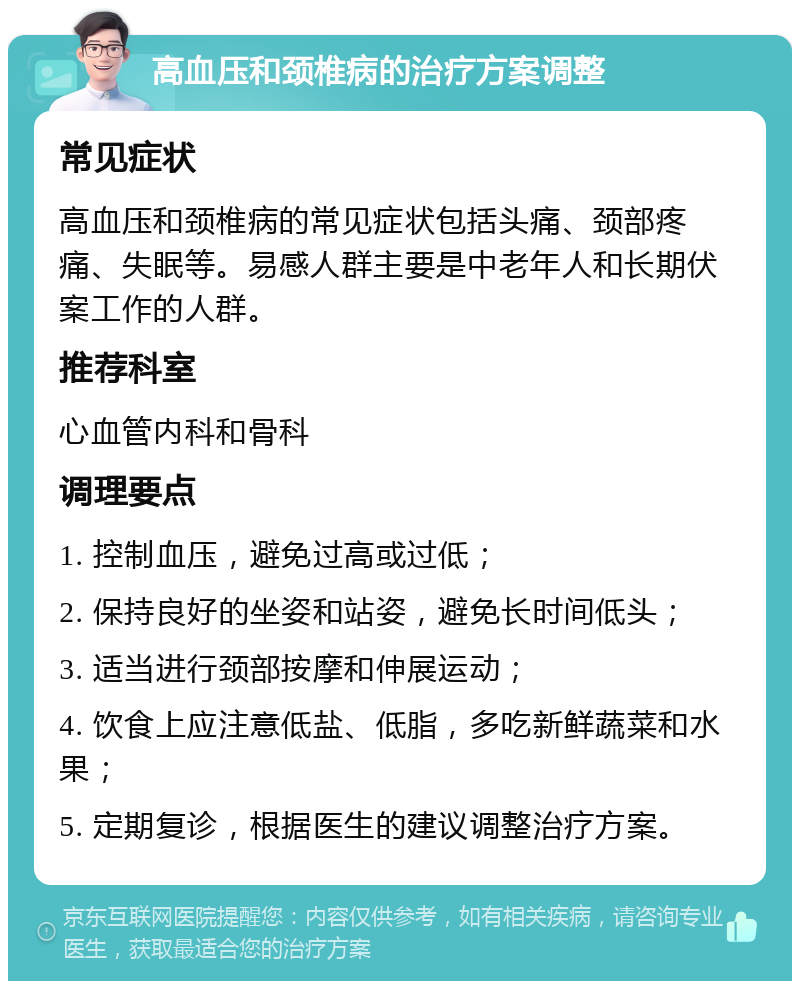 高血压和颈椎病的治疗方案调整 常见症状 高血压和颈椎病的常见症状包括头痛、颈部疼痛、失眠等。易感人群主要是中老年人和长期伏案工作的人群。 推荐科室 心血管内科和骨科 调理要点 1. 控制血压，避免过高或过低； 2. 保持良好的坐姿和站姿，避免长时间低头； 3. 适当进行颈部按摩和伸展运动； 4. 饮食上应注意低盐、低脂，多吃新鲜蔬菜和水果； 5. 定期复诊，根据医生的建议调整治疗方案。